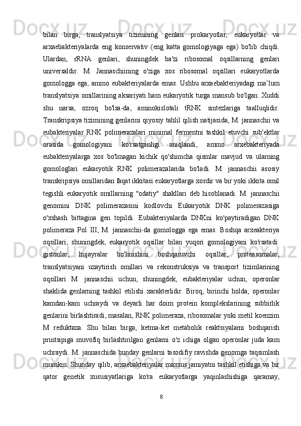 bilan   birga,   translyatsiya   tizimining   genlari   prokaryotlar,   eukaryotlar   va
arxaebakteriyalarda   eng   konservativ   (eng   katta   gomologiyaga   ega)   bo'lib   chiqdi.
Ulardan,   rRNA   genlari,   shuningdek   ba'zi   ribosomal   oqsillarning   genlari
universaldir.   M.   Jannaschiining   o'ziga   xos   ribosomal   oqsillari   eukaryotlarda
gomologga ega,  ammo  eubakteriyalarda  emas.  Ushbu  arxaebakteriyadagi   ma’lum
translyatsiya  omillarining aksariyati ham eukaryotik turga mansub bo'lgan. Xuddi
shu   narsa,   ozroq   bo'lsa-da,   aminokislotali   tRNK   sintezlariga   taalluqlidir.
Transkripsiya tizimining genlarini qiyosiy tahlil qilish natijasida, M. jannaschii va
eubakteriyalar   RNK   polimerazalari   minimal   fermentni   tashkil   etuvchi   sub'ektlar
orasida   gomologiyani   ko'rsatganligi   aniqlandi,   ammo   arxebakteriyada
eubakteriyalarga   xos   bo'lmagan   kichik   qo'shimcha   qismlar   mavjud   va   ularning
gomologlari   eukaryotik   RNK   polimerazalarida   bo'ladi.   M.   jannaschii   asosiy
transkripsiya omillaridan faqat ikkitasi eukaryotlarga xosdir va bir yoki ikkita omil
tegishli   eukaryotik   omillarning   "odatiy"   shakllari   deb   hisoblanadi.   M.   jannaschii
genomini   DNK   polimerazasini   kodlovchi   Eukaryotik   DNK   polimerazasiga
o'xshash   bittagina   gen   topildi.   Eubakteriyalarda   DNKni   ko'paytiradigan   DNK
polimeraza   Pol   III,   M.   jannaschii-da   gomologga   ega   emas.   Boshqa   arxeakteriya
oqsillari,   shuningdek,   eukaryotik   oqsillar   bilan   yuqori   gomologiyani   ko'rsatadi:
gistonlar,   hujayralar   bo'linishini   boshqaruvchi   oqsillar,   proteasomalar,
translyatsiyani   uzaytirish   omillari   va   rekonstruksiya   va   transport   tizimlarining
oqsillari   M.   jannaschii   uchun,   shuningdek,   eubakteriyalar   uchun,   operonlar
shaklida   genlarning   tashkil   etilishi   xarakterlidir.   Biroq,   birinchi   holda,   operonlar
kamdan-kam   uchraydi   va   deyarli   har   doim   protein   komplekslarining   subbirlik
genlarini birlashtiradi, masalan, RNK polimeraza, ribosomalar yoki metil koenzim
M   reduktaza.   Shu   bilan   birga,   ketma-ket   metabolik   reaktsiyalarni   boshqarish
printsipiga   muvofiq   birlashtirilgan   genlarni   o'z   ichiga   olgan   operonlar   juda   kam
uchraydi. M. jannaschida  bunday genlarni  tasodifiy ravishda genomga taqsimlash
mumkin. Shunday qilib, arxaebakteriyalar maxsus jamiyatni tashkil etishiga va bir
qator   genetik   xususiyatlariga   ko'ra   eukaryotlarga   yaqinlashishiga   qaramay,
8 