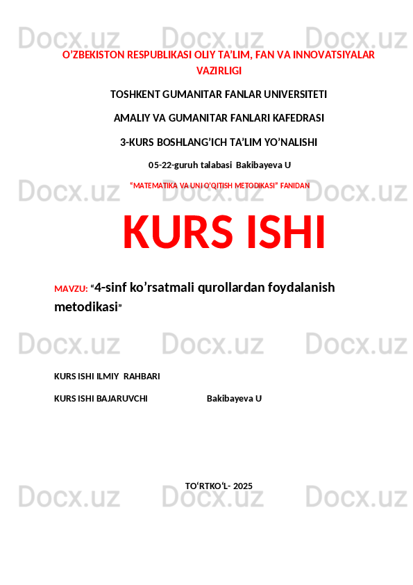 O’ZBEKISTON RESPUBLIKASI OLIY TA’LIM, FAN VA INNOVATSIYALAR
VAZIRLIGI
TOSHKENT GUMANITAR FANLAR UNIVERSITETI 
AMALIY VA GUMANITAR FANLARI KAFEDRASI 
3-KURS BOSHLANG’ICH TA’LIM YO’NALISHI
 05-22-guruh talabasi  Bakibayeva U
  “MATEMATIKA VA UNI O’QITISH METODIKASI” FANIDAN
  KURS ISHI 
MAVZU:  “ 4-sinf ko’rsatmali qurollardan foydalanish 
metodikasi ”
 
KURS ISHI ILMIY    RAHBARI                   
KURS ISHI BAJARUVCHI                           Bakibayeva U
TO‘RTKO‘L- 2025 