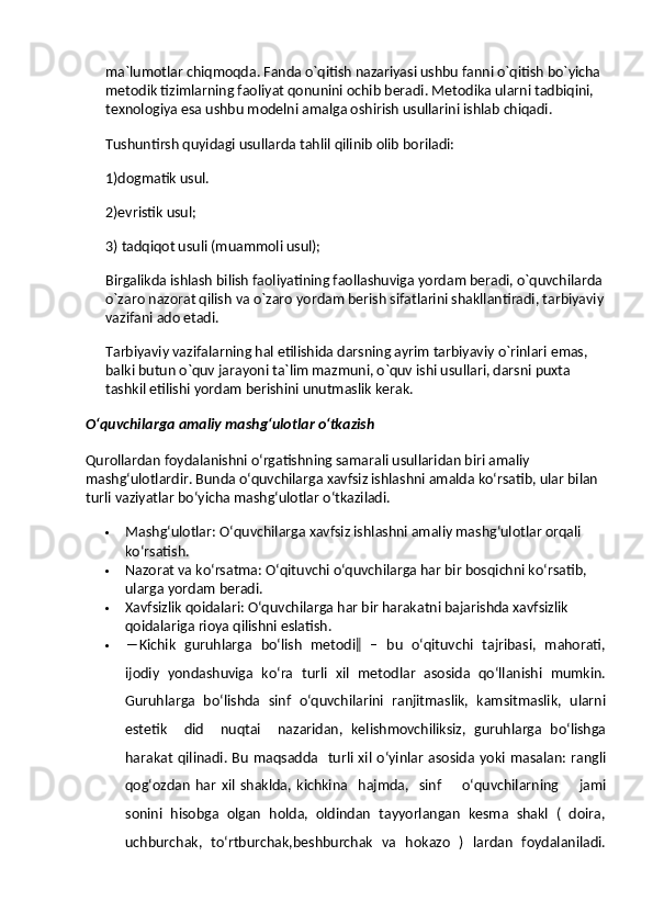 ma`lumotlar chiqmoqda. Fanda o`qitish nazariyasi ushbu fanni o`qitish bo`yicha 
metodik tizimlarning faoliyat qonunini ochib beradi. Metodika ularni tadbiqini, 
texnologiya esa ushbu modelni amalga oshirish usullarini ishlab chiqadi.
Tushuntirsh quyidagi usullarda tahlil qilinib olib boriladi:
1)dogmatik usul.
2)evristik usul;
3) tadqiqot usuli (muammoli usul);
Birgalikda ishlash bilish faoliyatining faollashuviga yordam beradi, o`quvchilarda 
o`zaro nazorat qilish va   o`zaro yordam berish sifatlarini shakllantiradi, tarbiyaviy
vazifani ado etadi.
Tarbiyaviy vazifalarning hal etilishida darsning ayrim tarbiyaviy o`rinlari emas, 
balki butun o`quv jarayoni ta`lim mazmuni, o`quv ishi usullari, darsni puxta 
tashkil etilishi yordam berishini unutmaslik kerak.
O‘quvchilarga amaliy mashg‘ulotlar o‘tkazish
Qurollardan foydalanishni o‘rgatishning samarali usullaridan biri amaliy 
mashg‘ulotlardir. Bunda o‘quvchilarga xavfsiz ishlashni amalda ko‘rsatib, ular bilan 
turli vaziyatlar bo‘yicha mashg‘ulotlar o‘tkaziladi.
 Mashg‘ulotlar : O‘quvchilarga xavfsiz ishlashni amaliy mashg‘ulotlar orqali 
ko‘rsatish.
 Nazorat va ko‘rsatma : O‘qituvchi o‘quvchilarga har bir bosqichni ko‘rsatib, 
ularga yordam beradi.
 Xavfsizlik qoidalari : O‘quvchilarga har bir harakatni bajarishda xavfsizlik 
qoidalariga rioya qilishni eslatish.
 ―Kichik   guruhlarga   bo‘lish   metodi‖   –   bu   o‘qituvchi   tajribasi,   mahorati,
ijodiy   yondashuviga   ko‘ra  turli  xil   metodlar   asosida  qo‘llanishi   mumkin.
Guruhlarga  bo‘lishda  sinf   o‘quvchilarini  ranjitmaslik,  kamsitmaslik,  ularni
estetik     did     nuqtai     nazaridan,   kelishmovchiliksiz,   guruhlarga   bo‘lishga
harakat  qilinadi. Bu  maqsadda    turli xil  o‘yinlar  asosida yoki masalan: rangli
qog‘ozdan   har   xil   shaklda,   kichkina     hajmda,     sinf         o‘quvchilarning         jami
sonini  hisobga  olgan  holda,  oldindan  tayyorlangan  kesma  shakl  (  doira,
uchburchak,   to‘rtburchak,beshburchak   va   hokazo   )   lardan   foydalaniladi. 