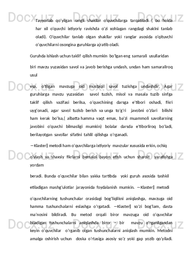 Tayyorlab   qo‘yilgan   rangli   shakllar   o‘quvchilarga   tarqatiladi   (   bu   holda
har  xil  o‘quvchi  ixtiyoriy  ravishda   o‘zi  xohlagan  rangdagi  shaklni  tanlab
oladi).   O‘quvchilar   tanlab   olgan   shakllar   yoki   ranglar   asosida   o‘qituvchi
o‘quvchilarni osongina guruhlarga ajratib oladi.  
Guruhda ishlash uchun taklif  qilish mumkin  bo‘lgan eng  samarali  usullaridan  
biri   mavzu   yuzasidan   savol   va   javob   berishga   undash,   undan   ham   samaraliroq
usul  
esa,     o‘tilgan     mavzuga     oid     mustaqil     savol     tuzishga     undashdir.     Agar
guruhlarga    mavzu    yuzasidan       savol    tuzish,   misol   va    masala   tuzib   sinfga
taklif     qilish     vazifasi     berilsa,     o‘quvchining     darsga     e‘tibori     oshadi,     fikri
uyg‘onadi,   agar   savol   tuzisb   berish   va unga   to‘g‘ri       javobni   o‘zlari       bilishi
ham  kerak  bo‘lsa,(  albatta hamma  vaqt  emas,  ba‘zi  muammoli  savollarning
javobini     o‘quvchi     bilmasligi     mumkin)     bolalar     darsda     e‘tiborliroq     bo‘ladi,
berilayotgan  savollar  sifatini  tahlil  qilishga  o‘rganadi.  
―Klaster‖ metodi ham o‘quvchilarga ixtiyoriy  mavzular xususida erkin, ochiq  
o‘ylash   va   shaxsiy   fikrlarni   bemalol   bayon   etish   uchun   sharoit     yaratishga
yordam  
beradi.  Bunda  o‘quvchilar  bilan  yakka  tartibda    yoki  guruh  asosida  tashkil  
etiladigan  mashg‘ulotlar  jarayonida  foydalanish  mumkin.  ―Klaster‖  metodi  
o‘quvchilarning   tushunchalar   orasidagi   bog‘liqlikni   aniqlashga,   mavzuga   oid
hamma    tushunchalarni    eslashga   o‘rgatadi.   ―Klaster‖   so‘zi   bog‘lam,   dasta
ma‘nosini     bildiradi.     Bu     metod     orqali     biror     mavzuga     oid     o‘quvchilar
biladigan     tushunchalarni     aniqlashda     biror     –     bir         mavzu     o‘rganilgandan
keyin   o‘quvchilar     o‘rganib   olgan   tushunchalarni   aniqlash   mumkin.   Metodni
amalga   oshirish   uchun     doska   o‘rtasiga   asosiy   so‘z   yoki   gap   yozib   qo‘yiladi. 