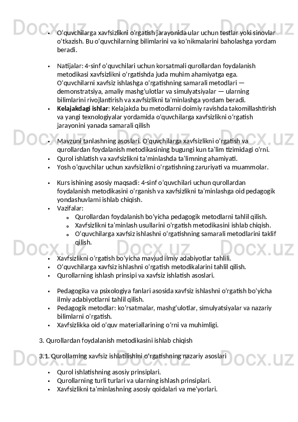  O‘quvchilarga xavfsizlikni o‘rgatish jarayonida ular uchun testlar yoki sinovlar
o‘tkazish. Bu o‘quvchilarning bilimlarini va ko‘nikmalarini baholashga yordam
beradi.
 Natijalar : 4-sinf o‘quvchilari uchun korsatmali qurollardan foydalanish 
metodikasi xavfsizlikni o‘rgatishda juda muhim ahamiyatga ega. 
O‘quvchilarni xavfsiz ishlashga o‘rgatishning samarali metodlari — 
demonstratsiya, amaliy mashg‘ulotlar va simulyatsiyalar — ularning 
bilimlarini rivojlantirish va xavfsizlikni ta'minlashga yordam beradi.
 Kelajakdagi ishlar : Kelajakda bu metodlarni doimiy ravishda takomillashtirish
va yangi texnologiyalar yordamida o‘quvchilarga xavfsizlikni o‘rgatish 
jarayonini yanada samarali qilish
 Mavzuni tanlashning asoslari. O‘quvchilarga xavfsizlikni o‘rgatish va 
qurollardan foydalanish metodikasining bugungi kun ta'lim tizimidagi o‘rni.
 Qurol ishlatish va xavfsizlikni ta'minlashda ta'limning ahamiyati.
 Yosh o‘quvchilar uchun xavfsizlikni o‘rgatishning zaruriyati va muammolar.
 Kurs ishining asosiy maqsadi: 4-sinf o‘quvchilari uchun qurollardan 
foydalanish metodikasini o‘rganish va xavfsizlikni ta'minlashga oid pedagogik
yondashuvlarni ishlab chiqish.
 Vazifalar:
o Qurollardan foydalanish bo‘yicha pedagogik metodlarni tahlil qilish.
o Xavfsizlikni ta'minlash usullarini o‘rgatish metodikasini ishlab chiqish.
o O‘quvchilarga xavfsiz ishlashni o‘rgatishning samarali metodlarini taklif
qilish.
 Xavfsizlikni o‘rgatish bo‘yicha mavjud ilmiy adabiyotlar tahlili.
 O‘quvchilarga xavfsiz ishlashni o‘rgatish metodikalarini tahlil qilish.
 Qurollarning ishlash prinsipi va xavfsiz ishlatish asoslari.
 Pedagogika va psixologiya fanlari asosida xavfsiz ishlashni o‘rgatish bo‘yicha 
ilmiy adabiyotlarni tahlil qilish.
 Pedagogik metodlar: ko‘rsatmalar, mashg‘ulotlar, simulyatsiyalar va nazariy 
bilimlarni o‘rgatish.
 Xavfsizlikka oid o‘quv materiallarining o‘rni va muhimligi.
3. Qurollardan foydalanish metodikasini ishlab chiqish
3.1. Qurollarning xavfsiz ishlatilishini o‘rgatishning nazariy asoslari
 Qurol ishlatishning asosiy prinsiplari.
 Qurollarning turli turlari va ularning ishlash prinsiplari.
 Xavfsizlikni ta'minlashning asosiy qoidalari va me'yorlari. 