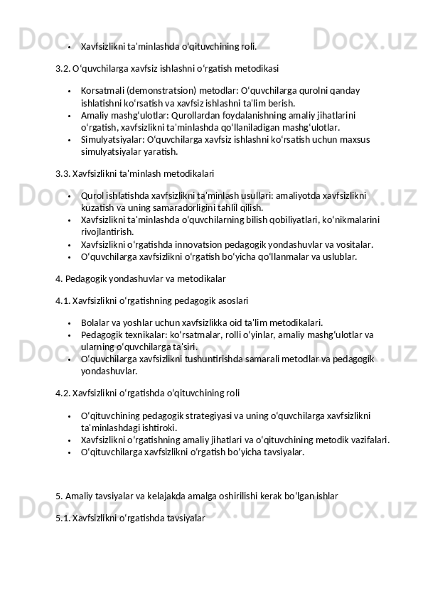  Xavfsizlikni ta'minlashda o‘qituvchining roli.
3.2. O‘quvchilarga xavfsiz ishlashni o‘rgatish metodikasi
 Korsatmali (demonstratsion) metodlar : O‘quvchilarga qurolni qanday 
ishlatishni ko‘rsatish va xavfsiz ishlashni ta'lim berish.
 Amaliy mashg‘ulotlar : Qurollardan foydalanishning amaliy jihatlarini 
o‘rgatish, xavfsizlikni ta'minlashda qo‘llaniladigan mashg‘ulotlar.
 Simulyatsiyalar : O‘quvchilarga xavfsiz ishlashni ko‘rsatish uchun maxsus 
simulyatsiyalar yaratish.
3.3. Xavfsizlikni ta'minlash metodikalari
 Qurol ishlatishda xavfsizlikni ta'minlash usullari: amaliyotda xavfsizlikni 
kuzatish va uning samaradorligini tahlil qilish.
 Xavfsizlikni ta'minlashda o‘quvchilarning bilish qobiliyatlari, ko‘nikmalarini 
rivojlantirish.
 Xavfsizlikni o‘rgatishda innovatsion pedagogik yondashuvlar va vositalar.
 O‘quvchilarga xavfsizlikni o‘rgatish bo‘yicha qo‘llanmalar va uslublar.
4. Pedagogik yondashuvlar va metodikalar
4.1. Xavfsizlikni o‘rgatishning pedagogik asoslari
 Bolalar va yoshlar uchun xavfsizlikka oid ta'lim metodikalari.
 Pedagogik texnikalar: ko‘rsatmalar, rolli o‘yinlar, amaliy mashg‘ulotlar va 
ularning o‘quvchilarga ta'siri.
 O‘quvchilarga xavfsizlikni tushuntirishda samarali metodlar va pedagogik 
yondashuvlar.
4.2. Xavfsizlikni o‘rgatishda o‘qituvchining roli
 O‘qituvchining pedagogik strategiyasi va uning o‘quvchilarga xavfsizlikni 
ta'minlashdagi ishtiroki.
 Xavfsizlikni o‘rgatishning amaliy jihatlari va o‘qituvchining metodik vazifalari.
 O‘qituvchilarga xavfsizlikni o‘rgatish bo‘yicha tavsiyalar.
5. Amaliy tavsiyalar va kelajakda amalga oshirilishi kerak bo‘lgan ishlar
5.1. Xavfsizlikni o‘rgatishda tavsiyalar 