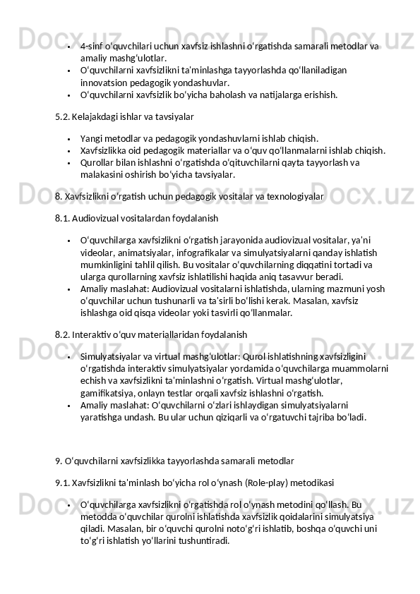  4-sinf o‘quvchilari uchun xavfsiz ishlashni o‘rgatishda samarali metodlar va 
amaliy mashg‘ulotlar.
 O‘quvchilarni xavfsizlikni ta'minlashga tayyorlashda qo‘llaniladigan 
innovatsion pedagogik yondashuvlar.
 O‘quvchilarni xavfsizlik bo‘yicha baholash va natijalarga erishish.
5.2. Kelajakdagi ishlar va tavsiyalar
 Yangi metodlar va pedagogik yondashuvlarni ishlab chiqish.
 Xavfsizlikka oid pedagogik materiallar va o‘quv qo‘llanmalarni ishlab chiqish.
 Qurollar bilan ishlashni o‘rgatishda o‘qituvchilarni qayta tayyorlash va 
malakasini oshirish bo‘yicha tavsiyalar.
8. Xavfsizlikni o‘rgatish uchun pedagogik vositalar va texnologiyalar
8.1. Audiovizual vositalardan foydalanish
 O‘quvchilarga xavfsizlikni o‘rgatish jarayonida audiovizual vositalar, ya'ni 
videolar, animatsiyalar, infografikalar va simulyatsiyalarni qanday ishlatish 
mumkinligini tahlil qilish.  Bu vositalar o‘quvchilarning diqqatini tortadi va 
ularga qurollarning xavfsiz ishlatilishi haqida aniq tasavvur beradi.
 Amaliy maslahat : Audiovizual vositalarni ishlatishda, ularning mazmuni yosh 
o‘quvchilar uchun tushunarli va ta'sirli bo‘lishi kerak. Masalan, xavfsiz 
ishlashga oid qisqa videolar yoki tasvirli qo‘llanmalar.
8.2. Interaktiv o‘quv materiallaridan foydalanish
 Simulyatsiyalar va virtual mashg‘ulotlar : Qurol ishlatishning xavfsizligini 
o‘rgatishda interaktiv simulyatsiyalar yordamida o‘quvchilarga muammolarni
echish va xavfsizlikni ta'minlashni o‘rgatish.  Virtual mashg‘ulotlar, 
gamifikatsiya, onlayn testlar orqali xavfsiz ishlashni o‘rgatish.
 Amaliy maslahat : O‘quvchilarni o‘zlari ishlaydigan simulyatsiyalarni 
yaratishga undash. Bu ular uchun qiziqarli va o‘rgatuvchi tajriba bo‘ladi.
9. O‘quvchilarni xavfsizlikka tayyorlashda samarali metodlar
9.1. Xavfsizlikni ta'minlash bo‘yicha rol o‘ynash (Role-play) metodikasi
 O‘quvchilarga xavfsizlikni o‘rgatishda rol o‘ynash metodini qo‘llash. Bu 
metodda o‘quvchilar qurolni ishlatishda xavfsizlik qoidalarini simulyatsiya 
qiladi. Masalan, bir o‘quvchi qurolni noto‘g‘ri ishlatib, boshqa o‘quvchi uni 
to‘g‘ri ishlatish yo‘llarini tushuntiradi. 