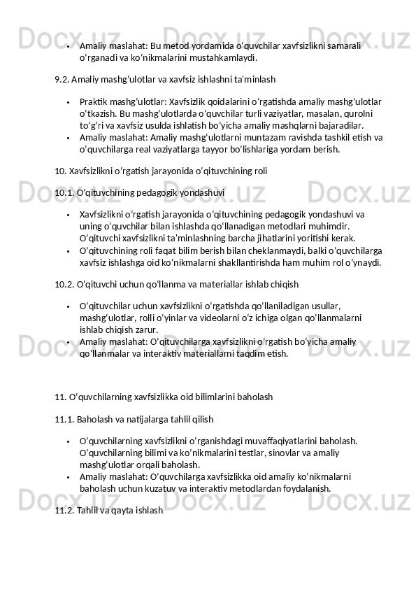  Amaliy maslahat : Bu metod yordamida o‘quvchilar xavfsizlikni samarali 
o‘rganadi va ko‘nikmalarini mustahkamlaydi.
9.2. Amaliy mashg‘ulotlar va xavfsiz ishlashni ta'minlash
 Praktik mashg‘ulotlar : Xavfsizlik qoidalarini o‘rgatishda amaliy mashg‘ulotlar 
o‘tkazish. Bu mashg‘ulotlarda o‘quvchilar turli vaziyatlar, masalan, qurolni 
to‘g‘ri va xavfsiz usulda ishlatish bo‘yicha amaliy mashqlarni bajaradilar.
 Amaliy maslahat : Amaliy mashg‘ulotlarni muntazam ravishda tashkil etish va 
o‘quvchilarga real vaziyatlarga tayyor bo‘lishlariga yordam berish.
10. Xavfsizlikni o‘rgatish jarayonida o‘qituvchining roli
10.1. O‘qituvchining pedagogik yondashuvi
 Xavfsizlikni o‘rgatish jarayonida o‘qituvchining pedagogik yondashuvi va 
uning o‘quvchilar bilan ishlashda qo‘llanadigan metodlari muhimdir. 
O‘qituvchi xavfsizlikni ta'minlashning barcha jihatlarini yoritishi kerak.
 O‘qituvchining roli faqat bilim berish bilan cheklanmaydi, balki o‘quvchilarga 
xavfsiz ishlashga oid ko‘nikmalarni shakllantirishda ham muhim rol o‘ynaydi.
10.2. O‘qituvchi uchun qo‘llanma va materiallar ishlab chiqish
 O‘qituvchilar uchun xavfsizlikni o‘rgatishda qo‘llaniladigan usullar, 
mashg‘ulotlar, rolli o‘yinlar va videolarni o‘z ichiga olgan qo‘llanmalarni 
ishlab chiqish zarur.
 Amaliy maslahat : O‘qituvchilarga xavfsizlikni o‘rgatish bo‘yicha amaliy 
qo‘llanmalar va interaktiv materiallarni taqdim etish.
11. O‘quvchilarning xavfsizlikka oid bilimlarini baholash
11.1. Baholash va natijalarga tahlil qilish
 O‘quvchilarning xavfsizlikni o‘rganishdagi muvaffaqiyatlarini baholash. 
O‘quvchilarning bilimi va ko‘nikmalarini testlar, sinovlar va amaliy 
mashg‘ulotlar orqali baholash.
 Amaliy maslahat : O‘quvchilarga xavfsizlikka oid amaliy ko‘nikmalarni 
baholash uchun kuzatuv va interaktiv metodlardan foydalanish.
11.2. Tahlil va qayta ishlash 