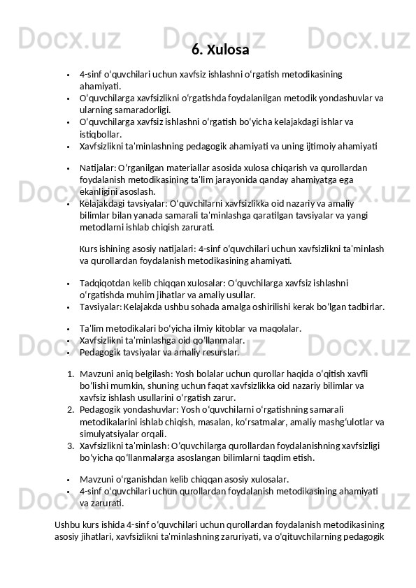 6. Xulosa
 4-sinf o‘quvchilari uchun xavfsiz ishlashni o‘rgatish metodikasining 
ahamiyati.
 O‘quvchilarga xavfsizlikni o‘rgatishda foydalanilgan metodik yondashuvlar va 
ularning samaradorligi.
 O‘quvchilarga xavfsiz ishlashni o‘rgatish bo‘yicha kelajakdagi ishlar va 
istiqbollar.
 Xavfsizlikni ta'minlashning pedagogik ahamiyati va uning ijtimoiy ahamiyati
 Natijalar : O‘rganilgan materiallar asosida xulosa chiqarish va qurollardan 
foydalanish metodikasining ta'lim jarayonida qanday ahamiyatga ega 
ekanligini asoslash.
 Kelajakdagi tavsiyalar : O‘quvchilarni xavfsizlikka oid nazariy va amaliy 
bilimlar bilan yanada samarali ta'minlashga qaratilgan tavsiyalar va yangi 
metodlarni ishlab chiqish zarurati.
Kurs ishining asosiy natijalari : 4-sinf o‘quvchilari uchun xavfsizlikni ta'minlash
va qurollardan foydalanish metodikasining ahamiyati.
 Tadqiqotdan kelib chiqqan xulosalar : O‘quvchilarga xavfsiz ishlashni 
o‘rgatishda muhim jihatlar va amaliy usullar.
 Tavsiyalar : Kelajakda ushbu sohada amalga oshirilishi kerak bo‘lgan tadbirlar.
 Ta'lim metodikalari bo‘yicha ilmiy kitoblar va maqolalar.
 Xavfsizlikni ta'minlashga oid qo‘llanmalar.
 Pedagogik tavsiyalar va amaliy resurslar.
1. Mavzuni aniq belgilash : Yosh bolalar uchun qurollar haqida o‘qitish xavfli 
bo‘lishi mumkin, shuning uchun faqat xavfsizlikka oid nazariy bilimlar va 
xavfsiz ishlash usullarini o‘rgatish zarur.
2. Pedagogik yondashuvlar : Yosh o‘quvchilarni o‘rgatishning samarali 
metodikalarini ishlab chiqish, masalan, ko‘rsatmalar, amaliy mashg‘ulotlar va
simulyatsiyalar orqali.
3. Xavfsizlikni ta'minlash : O‘quvchilarga qurollardan foydalanishning xavfsizligi 
bo‘yicha qo‘llanmalarga asoslangan bilimlarni taqdim etish.
 Mavzuni o‘rganishdan kelib chiqqan asosiy xulosalar.
 4-sinf o‘quvchilari uchun qurollardan foydalanish metodikasining ahamiyati 
va zarurati.
Ushbu kurs ishida 4-sinf o‘quvchilari uchun qurollardan foydalanish metodikasining
asosiy jihatlari, xavfsizlikni ta'minlashning zaruriyati, va o‘qituvchilarning pedagogik 