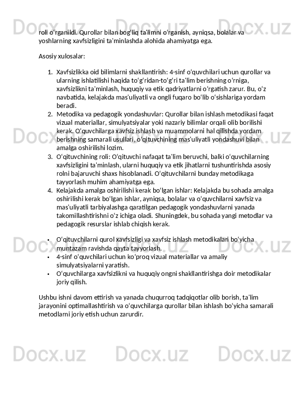 roli o‘rganildi. Qurollar bilan bog‘liq ta'limni o‘rganish, ayniqsa, bolalar va 
yoshlarning xavfsizligini ta'minlashda alohida ahamiyatga ega.
Asosiy xulosalar :
1. Xavfsizlikka oid bilimlarni shakllantirish : 4-sinf o‘quvchilari uchun qurollar va 
ularning ishlatilishi haqida to‘g‘ridan-to‘g‘ri ta'lim berishning o‘rniga, 
xavfsizlikni ta'minlash, huquqiy va etik qadriyatlarni o‘rgatish zarur. Bu, o‘z 
navbatida, kelajakda mas'uliyatli va ongli fuqaro bo‘lib o‘sishlariga yordam 
beradi.
2. Metodika va pedagogik yondashuvlar : Qurollar bilan ishlash metodikasi faqat
vizual materiallar, simulyatsiyalar yoki nazariy bilimlar orqali olib borilishi 
kerak. O‘quvchilarga xavfsiz ishlash va muammolarni hal qilishda yordam 
berishning samarali usullari, o‘qituvchining mas'uliyatli yondashuvi bilan 
amalga oshirilishi lozim.
3. O‘qituvchining roli : O‘qituvchi nafaqat ta'lim beruvchi, balki o‘quvchilarning 
xavfsizligini ta'minlash, ularni huquqiy va etik jihatlarni tushuntirishda asosiy 
rolni bajaruvchi shaxs hisoblanadi.  O‘qituvchilarni bunday metodikaga 
tayyorlash muhim ahamiyatga ega.
4. Kelajakda amalga oshirilishi kerak bo‘lgan ishlar : Kelajakda bu sohada amalga
oshirilishi kerak bo‘lgan ishlar, ayniqsa, bolalar va o‘quvchilarni xavfsiz va 
mas'uliyatli tarbiyalashga qaratilgan pedagogik yondashuvlarni yanada 
takomillashtirishni o‘z ichiga oladi.  Shuningdek, bu sohada yangi metodlar va 
pedagogik resurslar ishlab chiqish kerak.
 O‘qituvchilarni qurol xavfsizligi va xavfsiz ishlash metodikalari bo‘yicha 
muntazam ravishda qayta tayyorlash.
 4-sinf o‘quvchilari uchun ko‘proq vizual materiallar va amaliy 
simulyatsiyalarni yaratish.
 O‘quvchilarga xavfsizlikni va huquqiy ongni shakllantirishga doir metodikalar 
joriy qilish.
Ushbu ishni davom ettirish va yanada chuqurroq tadqiqotlar olib borish, ta'lim 
jarayonini optimallashtirish va o‘quvchilarga qurollar bilan ishlash bo‘yicha samarali
metodlarni joriy etish uchun zarurdir. 