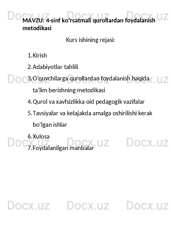 MAVZU:  4-sinf ko’rsatmali qurollardan foydalanish 
metodikasi
Kurs ishining rejasi:
1. Kirish
2. Adabiyotlar tahlili
3. O‘quvchilarga qurollardan foydalanish haqida 
ta'lim berishning metodikasi
4. Qurol va xavfsizlikka oid pedagogik vazifalar
5. Tavsiyalar va kelajakda amalga oshirilishi kerak 
bo‘lgan ishlar
6. Xulosa
7. Foydalanilgan manbalar 