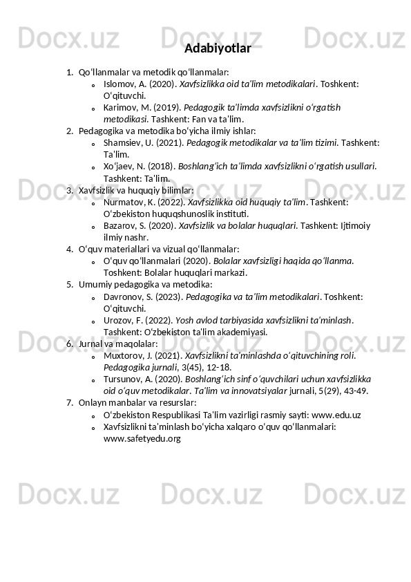 Adabiyotlar
1. Qo‘llanmalar va metodik qo‘llanmalar:
o Islomov, A. (2020).  Xavfsizlikka oid ta'lim metodikalari .  Toshkent: 
O‘qituvchi.
o Karimov, M. (2019).  Pedagogik ta'limda xavfsizlikni o‘rgatish 
metodikasi . Tashkent: Fan va ta'lim.
2. Pedagogika va metodika bo‘yicha ilmiy ishlar:
o Shamsiev, U. (2021).  Pedagogik metodikalar va ta'lim tizimi .  Tashkent: 
Ta'lim.
o Xo‘jaev, N. (2018).  Boshlang‘ich ta'limda xavfsizlikni o‘rgatish usullari . 
Tashkent: Ta'lim.
3. Xavfsizlik va huquqiy bilimlar:
o Nurmatov, K. (2022).  Xavfsizlikka oid huquqiy ta'lim .  Tashkent: 
O‘zbekiston huquqshunoslik instituti.
o Bazarov, S. (2020).  Xavfsizlik va bolalar huquqlari .  Tashkent: Ijtimoiy 
ilmiy nashr.
4. O‘quv materiallari va vizual qo‘llanmalar:
o O‘quv qo‘llanmalari (2020).  Bolalar xavfsizligi haqida qo‘llanma . 
Toshkent: Bolalar huquqlari markazi.
5. Umumiy pedagogika va metodika:
o Davronov, S. (2023).  Pedagogika va ta'lim metodikalari .  Toshkent: 
O‘qituvchi.
o Urozov, F. (2022).  Yosh avlod tarbiyasida xavfsizlikni ta'minlash . 
Tashkent: O‘zbekiston ta'lim akademiyasi.
6. Jurnal va maqolalar:
o Muxtorov, J. (2021).  Xavfsizlikni ta'minlashda o‘qituvchining roli . 
Pedagogika jurnali , 3(45), 12-18.
o Tursunov, A. (2020).  Boshlang‘ich sinf o‘quvchilari uchun xavfsizlikka 
oid o‘quv metodikalar .  Ta'lim va innovatsiyalar  jurnali, 5(29), 43-49.
7. Onlayn manbalar va resurslar:
o O‘zbekiston Respublikasi Ta'lim vazirligi rasmiy sayti: www.edu.uz
o Xavfsizlikni ta'minlash bo‘yicha xalqaro o‘quv qo‘llanmalari: 
www.safetyedu.org 