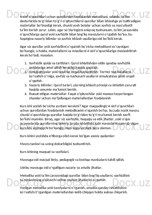 4-sinf o‘quvchilari uchun qurollardan foydalanish metodikasi, odatda, ta'lim 
dasturlarida to‘g‘ridan-to‘g‘ri o‘qituvchilarni qurollar bilan ishlashga yo‘naltiradigan
materiallar bo‘lmasligi kerak, chunki yosh bolalar uchun xavfsiz va mas'uliyatli 
ta'lim berish zarur. Lekin, agar so‘zlaringizni aniqroq tushunsam, ta'lim jarayonida 
o‘quvchilarga qurol yoki xavfsizlik bilan bog‘liq mavzularni o‘rgatish bo‘lsa, bu 
faqatgina nazariy bilimlar va xavfsiz ishlash usullariga oid bo‘lishi kerak.
Agar siz qurollar yoki xavfsizlikni o‘rganish bo‘yicha metodikani so‘rayotgan 
bo‘lsangiz, u holda, materiallarni va misollarni 4-sinf o‘quvchilariga moslashtirish 
kerak bo‘ladi, masalan:
1. Xavfsizlik qoida va tartiblari : Qurol ishlatishdan oldin qanday xavfsizlik 
qoidalariga amal qilish kerakligi haqida gapirish.
2. Simulyatsiyalar yoki tasvirlar orqali tushuntirish : Tez-tez real holatlarni 
ko‘rsatish o‘rniga, xavfsiz va tushunarli usullarni simulyatsiya qilish orqali 
o‘rgatish.
3. Nazariy bilimlar : Qurol turlari, ularning ishlash prinsipi va ishlatish zarurati 
haqida umumiy ma'lumot berish.
4. Ruxsat etilgan materiallar : Faqat o‘qituvchilar yoki maxsus tayyorlangan 
shaxslar uchun mo‘ljallangan materiallardan foydalanish
Kurs ishi yozish bo‘yicha yordam kerakmi? Agar maqsadingiz 4-sinf o‘quvchilari 
uchun qurollardan foydalanish metodikasini o‘rganish bo‘lsa, bu juda nozik mavzu, 
chunki o‘quvchilarga qurollar haqida to‘g‘ridan-to‘g‘ri ma'lumot berish xavfli 
bo‘lishi mumkin. Biroq, agar siz xavfsizlik, huquqiy va etik jihatlar, yoki o‘quv 
jarayonlarida qurollarning tasviriy tarzda ishlatilishi kabi mavzularni qamrab olgan 
kurs ishi yozmoqchi bo‘lsangiz, men sizga yordam bera olaman.
Kurs ishini yozishda e'tiborga olish kerak bo‘lgan asosiy qadamlar:
Mavzu tanlovi va uning dolzarbligini tushuntirish.
Kurs ishining maqsad va vazifalari.
Mavzuga oid mavjud ilmiy, pedagogik va boshqa manbalarni tahlil qilish.
Ushbu mavzuga oid o‘rgatilgan nazariy va amaliy jihatlar.
Metodika yoki ta'lim jarayonidagi qurollar bilan bog‘liq usullarni, xavfsizlikni 
ta'minlashning o‘qituvchi uchun muhim jihatlarini o‘rgatish.
Yozilgan metodika yoki tavsiyalarni o‘rganish, amalda qanday ishlatilishini 
ko‘rsatish.O‘rganilgan materiallardan kelib chiqqan holda xulosa chiqarish. 