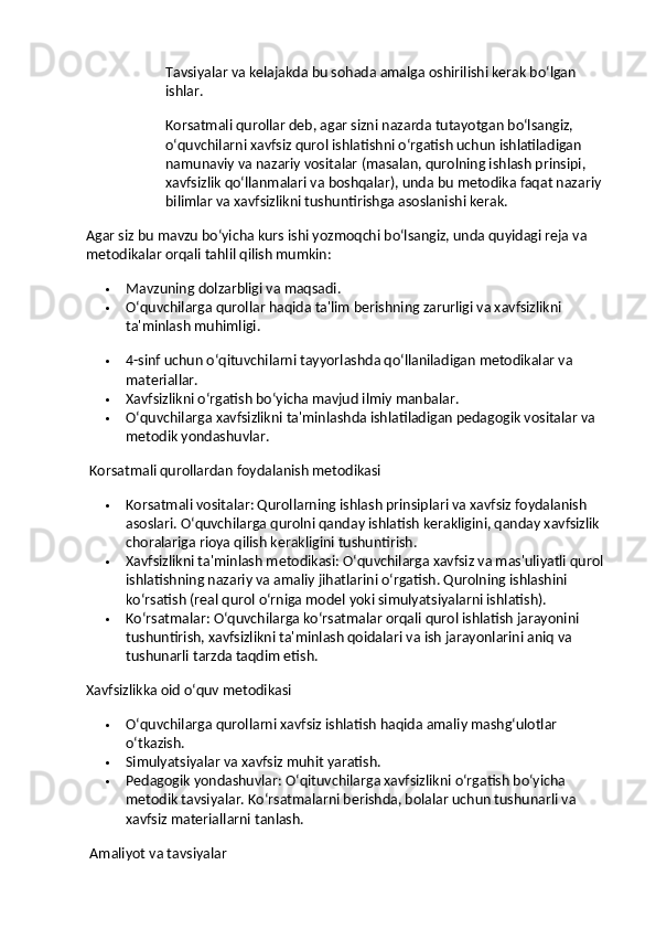 Tavsiyalar va kelajakda bu sohada amalga oshirilishi kerak bo‘lgan 
ishlar.
Korsatmali qurollar deb, agar sizni nazarda tutayotgan bo‘lsangiz, 
o‘quvchilarni xavfsiz qurol ishlatishni o‘rgatish uchun ishlatiladigan 
namunaviy va nazariy vositalar (masalan, qurolning ishlash prinsipi, 
xavfsizlik qo‘llanmalari va boshqalar), unda bu metodika faqat nazariy 
bilimlar va xavfsizlikni tushuntirishga asoslanishi kerak.
Agar siz bu mavzu bo‘yicha kurs ishi yozmoqchi bo‘lsangiz, unda quyidagi reja va 
metodikalar orqali tahlil qilish mumkin:
 Mavzuning dolzarbligi va maqsadi.
 O‘quvchilarga qurollar haqida ta'lim berishning zarurligi va xavfsizlikni 
ta'minlash muhimligi.
 4-sinf uchun o‘qituvchilarni tayyorlashda qo‘llaniladigan metodikalar va 
materiallar.
 Xavfsizlikni o‘rgatish bo‘yicha mavjud ilmiy manbalar.
 O‘quvchilarga xavfsizlikni ta'minlashda ishlatiladigan pedagogik vositalar va 
metodik yondashuvlar.
  Korsatmali qurollardan foydalanish metodikasi
 Korsatmali vositalar : Qurollarning ishlash prinsiplari va xavfsiz foydalanish 
asoslari. O‘quvchilarga qurolni qanday ishlatish kerakligini, qanday xavfsizlik 
choralariga rioya qilish kerakligini tushuntirish.
 Xavfsizlikni ta'minlash metodikasi : O‘quvchilarga xavfsiz va mas'uliyatli qurol 
ishlatishning nazariy va amaliy jihatlarini o‘rgatish. Qurolning ishlashini 
ko‘rsatish (real qurol o‘rniga model yoki simulyatsiyalarni ishlatish).
 Ko‘rsatmalar : O‘quvchilarga ko‘rsatmalar orqali qurol ishlatish jarayonini 
tushuntirish, xavfsizlikni ta'minlash qoidalari va ish jarayonlarini aniq va 
tushunarli tarzda taqdim etish.
Xavfsizlikka oid o‘quv metodikasi
 O‘quvchilarga qurollarni xavfsiz ishlatish haqida amaliy mashg‘ulotlar 
o‘tkazish.
 Simulyatsiyalar va xavfsiz muhit yaratish.
 Pedagogik yondashuvlar : O‘qituvchilarga xavfsizlikni o‘rgatish bo‘yicha 
metodik tavsiyalar. Ko‘rsatmalarni berishda, bolalar uchun tushunarli va 
xavfsiz materiallarni tanlash.
  Amaliyot va tavsiyalar 