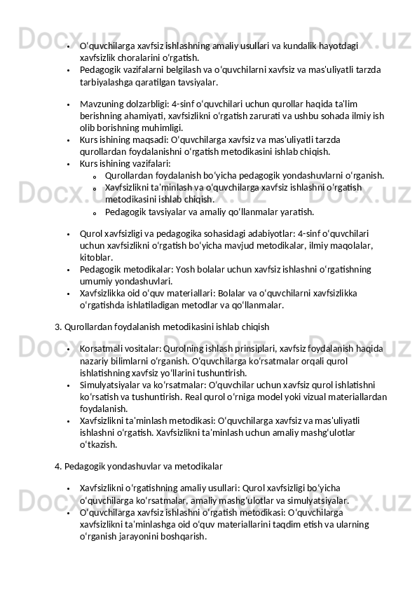  O‘quvchilarga xavfsiz ishlashning amaliy usullari va kundalik hayotdagi 
xavfsizlik choralarini o‘rgatish.
 Pedagogik vazifalarni belgilash va o‘quvchilarni xavfsiz va mas'uliyatli tarzda 
tarbiyalashga qaratilgan tavsiyalar.
 Mavzuning dolzarbligi : 4-sinf o‘quvchilari uchun qurollar haqida ta'lim 
berishning ahamiyati, xavfsizlikni o‘rgatish zarurati va ushbu sohada ilmiy ish 
olib borishning muhimligi.
 Kurs ishining maqsadi : O‘quvchilarga xavfsiz va mas'uliyatli tarzda 
qurollardan foydalanishni o‘rgatish metodikasini ishlab chiqish.
 Kurs ishining vazifalari :
o Qurollardan foydalanish bo‘yicha pedagogik yondashuvlarni o‘rganish.
o Xavfsizlikni ta'minlash va o‘quvchilarga xavfsiz ishlashni o‘rgatish 
metodikasini ishlab chiqish.
o Pedagogik tavsiyalar va amaliy qo‘llanmalar yaratish.
 Qurol xavfsizligi va pedagogika sohasidagi adabiyotlar : 4-sinf o‘quvchilari 
uchun xavfsizlikni o‘rgatish bo‘yicha mavjud metodikalar, ilmiy maqolalar, 
kitoblar.
 Pedagogik metodikalar : Yosh bolalar uchun xavfsiz ishlashni o‘rgatishning 
umumiy yondashuvlari.
 Xavfsizlikka oid o‘quv materiallari : Bolalar va o‘quvchilarni xavfsizlikka 
o‘rgatishda ishlatiladigan metodlar va qo‘llanmalar.
3. Qurollardan foydalanish metodikasini ishlab chiqish
 Korsatmali vositalar : Qurolning ishlash prinsiplari, xavfsiz foydalanish haqida 
nazariy bilimlarni o‘rganish. O‘quvchilarga ko‘rsatmalar orqali qurol 
ishlatishning xavfsiz yo‘llarini tushuntirish.
 Simulyatsiyalar va ko‘rsatmalar : O‘quvchilar uchun xavfsiz qurol ishlatishni 
ko‘rsatish va tushuntirish.  Real qurol o‘rniga model yoki vizual materiallardan
foydalanish.
 Xavfsizlikni ta'minlash metodikasi : O‘quvchilarga xavfsiz va mas'uliyatli 
ishlashni o‘rgatish. Xavfsizlikni ta'minlash uchun amaliy mashg‘ulotlar 
o‘tkazish.
4. Pedagogik yondashuvlar va metodikalar
 Xavfsizlikni o‘rgatishning amaliy usullari : Qurol xavfsizligi bo‘yicha 
o‘quvchilarga ko‘rsatmalar, amaliy mashg‘ulotlar va simulyatsiyalar.
 O‘quvchilarga xavfsiz ishlashni o‘rgatish metodikasi : O‘quvchilarga 
xavfsizlikni ta'minlashga oid o‘quv materiallarini taqdim etish va ularning 
o‘rganish jarayonini boshqarish. 