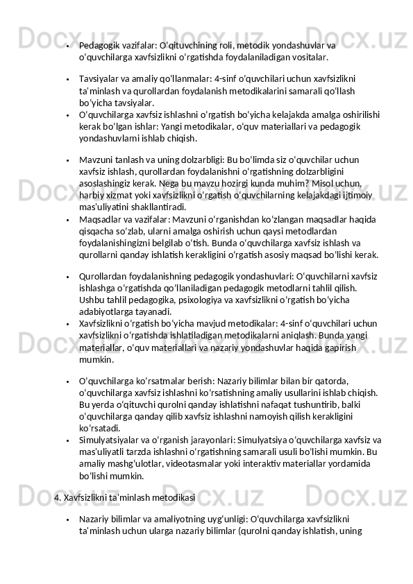  Pedagogik vazifalar : O‘qituvchining roli, metodik yondashuvlar va 
o‘quvchilarga xavfsizlikni o‘rgatishda foydalaniladigan vositalar.
 Tavsiyalar va amaliy qo‘llanmalar : 4-sinf o‘quvchilari uchun xavfsizlikni 
ta'minlash va qurollardan foydalanish metodikalarini samarali qo‘llash 
bo‘yicha tavsiyalar.
 O‘quvchilarga xavfsiz ishlashni o‘rgatish bo‘yicha kelajakda amalga oshirilishi 
kerak bo‘lgan ishlar : Yangi metodikalar, o‘quv materiallari va pedagogik 
yondashuvlarni ishlab chiqish.
 Mavzuni tanlash va uning dolzarbligi : Bu bo‘limda siz o‘quvchilar uchun 
xavfsiz ishlash, qurollardan foydalanishni o‘rgatishning dolzarbligini 
asoslashingiz kerak. Nega bu mavzu hozirgi kunda muhim? Misol uchun, 
harbiy xizmat yoki xavfsizlikni o‘rgatish o‘quvchilarning kelajakdagi ijtimoiy 
mas'uliyatini shakllantiradi.
 Maqsadlar va vazifalar : Mavzuni o‘rganishdan ko‘zlangan maqsadlar haqida 
qisqacha so‘zlab, ularni amalga oshirish uchun qaysi metodlardan 
foydalanishingizni belgilab o‘tish.  Bunda o‘quvchilarga xavfsiz ishlash va 
qurollarni qanday ishlatish kerakligini o‘rgatish asosiy maqsad bo‘lishi kerak.
 Qurollardan foydalanishning pedagogik yondashuvlari : O‘quvchilarni xavfsiz 
ishlashga o‘rgatishda qo‘llaniladigan pedagogik metodlarni tahlil qilish. 
Ushbu tahlil pedagogika, psixologiya va xavfsizlikni o‘rgatish bo‘yicha 
adabiyotlarga tayanadi.
 Xavfsizlikni o‘rgatish bo‘yicha mavjud metodikalar : 4-sinf o‘quvchilari uchun 
xavfsizlikni o‘rgatishda ishlatiladigan metodikalarni aniqlash. Bunda yangi 
materiallar, o‘quv materiallari va nazariy yondashuvlar haqida gapirish 
mumkin.
 O‘quvchilarga ko‘rsatmalar berish : Nazariy bilimlar bilan bir qatorda, 
o‘quvchilarga xavfsiz ishlashni ko‘rsatishning amaliy usullarini ishlab chiqish. 
Bu yerda o‘qituvchi qurolni qanday ishlatishni nafaqat tushuntirib, balki 
o‘quvchilarga qanday qilib xavfsiz ishlashni namoyish qilish kerakligini 
ko‘rsatadi.
 Simulyatsiyalar va o‘rganish jarayonlari : Simulyatsiya o‘quvchilarga xavfsiz va
mas'uliyatli tarzda ishlashni o‘rgatishning samarali usuli bo‘lishi mumkin. Bu 
amaliy mashg‘ulotlar, videotasmalar yoki interaktiv materiallar yordamida 
bo‘lishi mumkin.
4. Xavfsizlikni ta'minlash metodikasi
 Nazariy bilimlar va amaliyotning uyg‘unligi : O‘quvchilarga xavfsizlikni 
ta'minlash uchun ularga nazariy bilimlar (qurolni qanday ishlatish, uning  