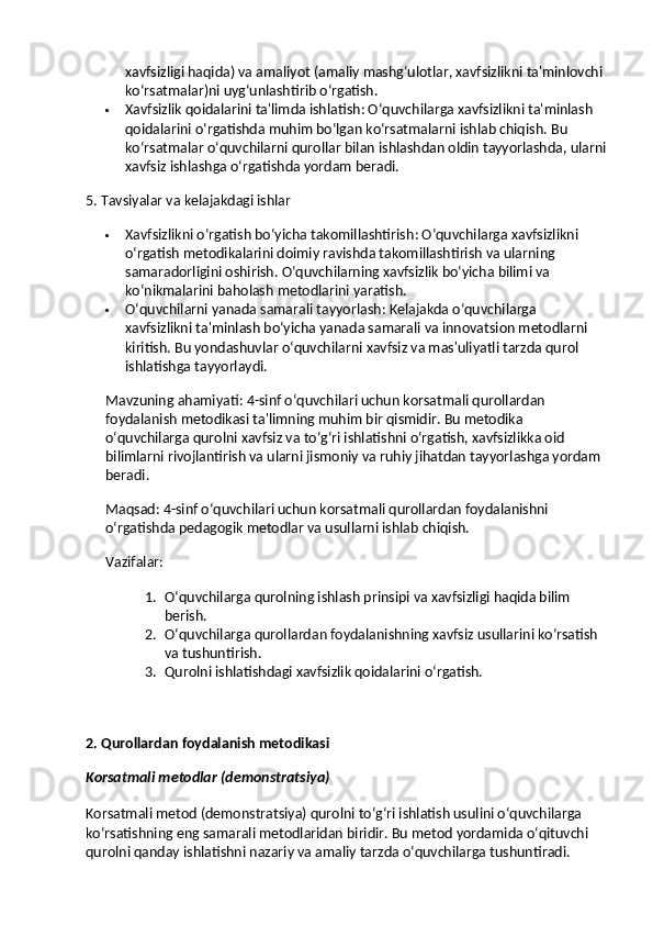xavfsizligi haqida) va amaliyot (amaliy mashg‘ulotlar, xavfsizlikni ta'minlovchi 
ko‘rsatmalar)ni uyg‘unlashtirib o‘rgatish.
 Xavfsizlik qoidalarini ta'limda ishlatish : O‘quvchilarga xavfsizlikni ta'minlash 
qoidalarini o‘rgatishda muhim bo‘lgan ko‘rsatmalarni ishlab chiqish.  Bu 
ko‘rsatmalar o‘quvchilarni qurollar bilan ishlashdan oldin tayyorlashda, ularni
xavfsiz ishlashga o‘rgatishda yordam beradi.
5. Tavsiyalar va kelajakdagi ishlar
 Xavfsizlikni o‘rgatish bo‘yicha takomillashtirish : O‘quvchilarga xavfsizlikni 
o‘rgatish metodikalarini doimiy ravishda takomillashtirish va ularning 
samaradorligini oshirish.  O‘quvchilarning xavfsizlik bo‘yicha bilimi va 
ko‘nikmalarini baholash metodlarini yaratish.
 O‘quvchilarni yanada samarali tayyorlash : Kelajakda o‘quvchilarga 
xavfsizlikni ta'minlash bo‘yicha yanada samarali va innovatsion metodlarni 
kiritish. Bu yondashuvlar o‘quvchilarni xavfsiz va mas'uliyatli tarzda qurol 
ishlatishga tayyorlaydi.
Mavzuning ahamiyati : 4-sinf o‘quvchilari uchun korsatmali qurollardan 
foydalanish metodikasi ta'limning muhim bir qismidir. Bu metodika 
o‘quvchilarga qurolni xavfsiz va to‘g‘ri ishlatishni o‘rgatish, xavfsizlikka oid 
bilimlarni rivojlantirish va ularni jismoniy va ruhiy jihatdan tayyorlashga yordam 
beradi.
Maqsad : 4-sinf o‘quvchilari uchun korsatmali qurollardan foydalanishni 
o‘rgatishda pedagogik metodlar va usullarni ishlab chiqish.
Vazifalar :
1. O‘quvchilarga qurolning ishlash prinsipi va xavfsizligi haqida bilim 
berish.
2. O‘quvchilarga qurollardan foydalanishning xavfsiz usullarini ko‘rsatish 
va tushuntirish.
3. Qurolni ishlatishdagi xavfsizlik qoidalarini o‘rgatish.
2. Qurollardan foydalanish metodikasi
Korsatmali metodlar (demonstratsiya)
Korsatmali metod  (demonstratsiya) qurolni to‘g‘ri ishlatish usulini o‘quvchilarga 
ko‘rsatishning eng samarali metodlaridan biridir. Bu metod yordamida o‘qituvchi 
qurolni qanday ishlatishni nazariy va amaliy tarzda o‘quvchilarga tushuntiradi. 