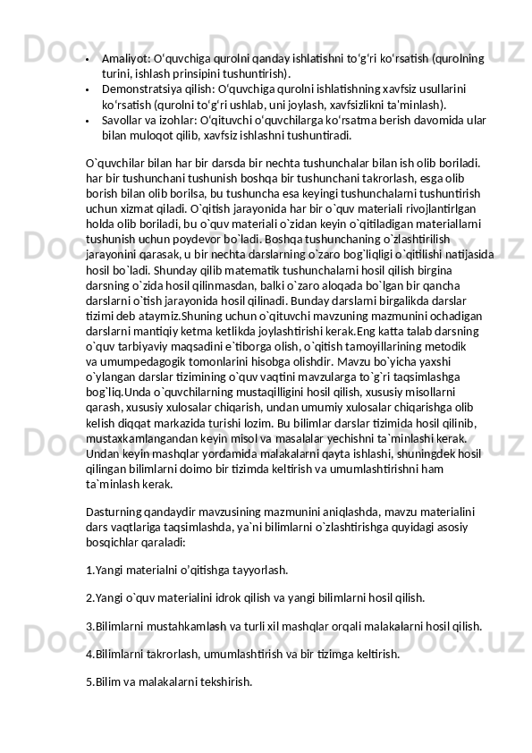  Amaliyot : O‘quvchiga qurolni qanday ishlatishni to‘g‘ri ko‘rsatish (qurolning 
turini, ishlash prinsipini tushuntirish).
 Demonstratsiya qilish : O‘quvchiga qurolni ishlatishning xavfsiz usullarini 
ko‘rsatish (qurolni to‘g‘ri ushlab, uni joylash, xavfsizlikni ta'minlash).
 Savollar va izohlar : O‘qituvchi o‘quvchilarga ko‘rsatma berish davomida ular 
bilan muloqot qilib, xavfsiz ishlashni tushuntiradi.
O`quvchilar bilan har bir darsda bir nechta tushunchalar bilan ish olib boriladi. 
har bir tushunchani tushunish boshqa bir tushunchani takrorlash, esga olib 
borish bilan olib borilsa, bu   tushuncha esa keyingi tushunchalarni tushuntirish 
uchun xizmat qiladi. O`qitish jarayonida har bir o`quv materiali rivojlantirlgan 
holda olib boriladi, bu   o`quv materiali o`zidan keyin o`qitiladigan materiallarni 
tushunish uchun poydevor bo`ladi. Boshqa tushunchaning o`zlashtirilish 
jarayonini qarasak, u   bir nechta darslarning o`zaro bog`liqligi o`qitilishi natijasida
hosil bo`ladi. Shunday qilib matematik tushunchalarni hosil qilish birgina 
darsning o`zida hosil qilinmasdan, balki o`zaro aloqada bo`lgan bir qancha 
darslarni o`tish jarayonida hosil qilinadi. Bunday darslarni birgalikda darslar 
tizimi deb ataymiz.Shuning uchun o`qituvchi mavzuning mazmunini ochadigan 
darslarni mantiqiy ketma ketlikda joylashtirishi kerak.Eng katta talab darsning 
o`quv tarbiyaviy maqsadini e`tiborga olish, o`qitish tamoyillarining metodik 
va   umumpedagogik tomonlarini hisobga olishdir. Mavzu bo`yicha yaxshi 
o`ylangan darslar tizimining o`quv vaqtini mavzularga to`g`ri taqsimlashga 
bog`liq.Unda o`quvchilarning mustaqilligini hosil qilish, xususiy misollarni 
qarash, xususiy xulosalar chiqarish, undan umumiy xulosalar chiqarishga olib 
kelish diqqat markazida turishi lozim. Bu   bilimlar darslar tizimida hosil qilinib, 
mustaxkamlangandan keyin misol va   masalalar yechishni ta`minlashi kerak. 
Undan keyin mashqlar yordamida malakalarni qayta ishlashi, shuningdek hosil 
qilingan bilimlarni doimo bir tizimda keltirish va   umumlashtirishni ham 
ta`minlash kerak.
Dasturning qandaydir mavzusining mazmunini aniqlashda, mavzu materialini 
dars vaqtlariga taqsimlashda, ya`ni bilimlarni o`zlashtirishga quyidagi asosiy 
bosqichlar qaraladi:
1.Yangi materialni o’qitishga tayyorlash.
2.Yangi o`quv materialini idrok qilish va   yangi bilimlarni hosil qilish.
3.Bilimlarni mustahkamlash va   turli xil mashqlar orqali malakalarni hosil qilish.
4.Bilimlarni takrorlash, umumlashtirish va   bir tizimga keltirish.
5.Bilim va   malakalarni tekshirish. 
