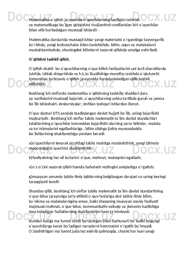 Matematika o`qitish jarayonida o`quvchilarning faolligini oshirish 
va   matematikaga bo`lgan qiziqishini rivojlantirsh omillaridan biri o`quvchilar 
bilan olib boriladaigan mustaqil ishlardir.
Matematika darslarida mustaqil ishlar yangi materialni o`rganishga tayyorgarlik 
ko`rishda, yangi tushunchalar bilan tanishishda, bilim, uquv va   malakalarni 
mustahkamlashda, shuningdek bilimlarni nazorat qilishda amalga oshiriladi.
O`qitishni tashkil qilish.
O`qitish shakli- bu   o`quvchilarning o`quv bilish faoliyatlarini uni turli sharoitlarda
(sinfda, ishlab shiqarishda va   h.k.)o`tkazilishiga muvofiq ravishda o`qiutuvchi 
tomonidan tarbiyaviy o`qitish jarayonida foydalanialadigan qilib tashkil 
etilishidir.
Boshlang`ich sinflarda matematika o`qitishning tashkiliy shakllari dars, 
uy   vazifalarini mustaqil bajarish, o`quvchilarning yakka tartibda guruh va   jamoa 
bo`lib ishlashalri, ekskursiyalar, sinfdan tashqari ishlardan iborat.
O`quv dasturi DTS asosida tasdiqlangan davlat hujjati bo`lib, uning bajarilishi 
majburiydir. Boshlang`ich sinflar tabiiy matematik ta`lim davlat standartlari 
talablarining o`quvchilar tomonidan bajarilishi ularning zarur bilimlar, malaka 
va   ko`nikmalarini egallashlariga , bilim olishga ijobiy munosabatda 
bo`lishlarining shakllanishiga yordam beradi:
a)o`quvchilarni tevarak atrofdagi tabiiy muhitga moslashtirish, yangi ijtimoiy 
maqomdagi o`quvchini shakllantirish;
b)faoliyatning har xil turlarini: o`quv, mehnat, muloqotni egallash;
v)o`z-o`zini nazorat qilish hamda baholash reytingini aniqlashga o`rgatish;
g)muayyan umumiy tabiiy-ilmiy iqtidorning belgilangan darajasi va   uning keyingi
taraqqiyoti tavsifi.
Shunday qilib, boshlang`ich sinflar tabiiy matematik ta`lim davlat standartining 
o`quv-biluv jarayoniga joriy etilishi o`quv fanlariga doir tabiiy-ilmiy bilim, 
ko`nikma va   malakalarnigina emas, balki shaxsning muayyan asosiy faoliyati 
majmuasi mehnat, o`quv-biluv, kommunikativ-axloqiy va   jismoniy tuzilishiga 
mos keladigan fazilatlarning shakllanishini ham ta’minlaydi.
Kundan kunga ma`lumot oshib borayotgan bilan tushunarli bo`ladiki bugungi 
o`quvchilarga kerak bo`ladigan narsalarni hammasini o`rgatib bo`lmaydi. 
O`zlashtirilgan ma`lumot juda tez eskirib qolmoqda, chunki har kuni yangi  