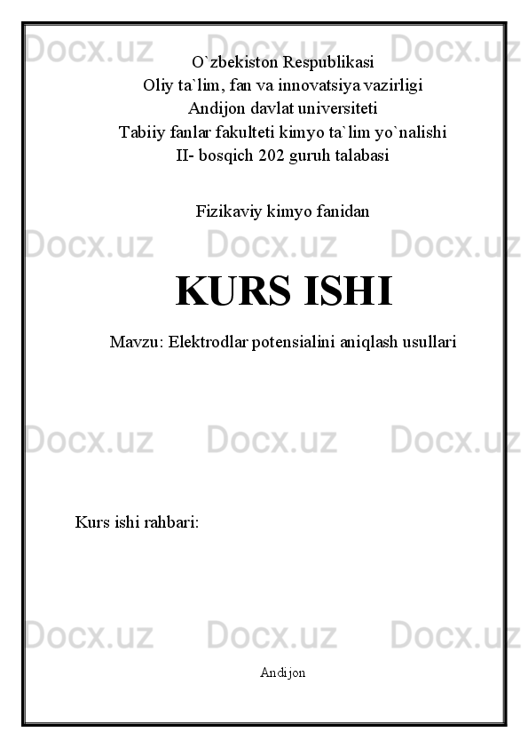 O`zbekiston Respublikasi
Oliy ta`lim, fan va innovatsiya vazirligi
Andijon davlat universiteti 
Tabiiy fanlar fakulteti kimyo ta`lim yo`nalishi 
II- bosqich 202 guruh talabasi
Fizikaviy kimyo fanidan 
KURS ISHI
Mavzu:  Elektrodlar potensialini aniqlash usullari
Kurs ishi rahbari:                             
Andijon  