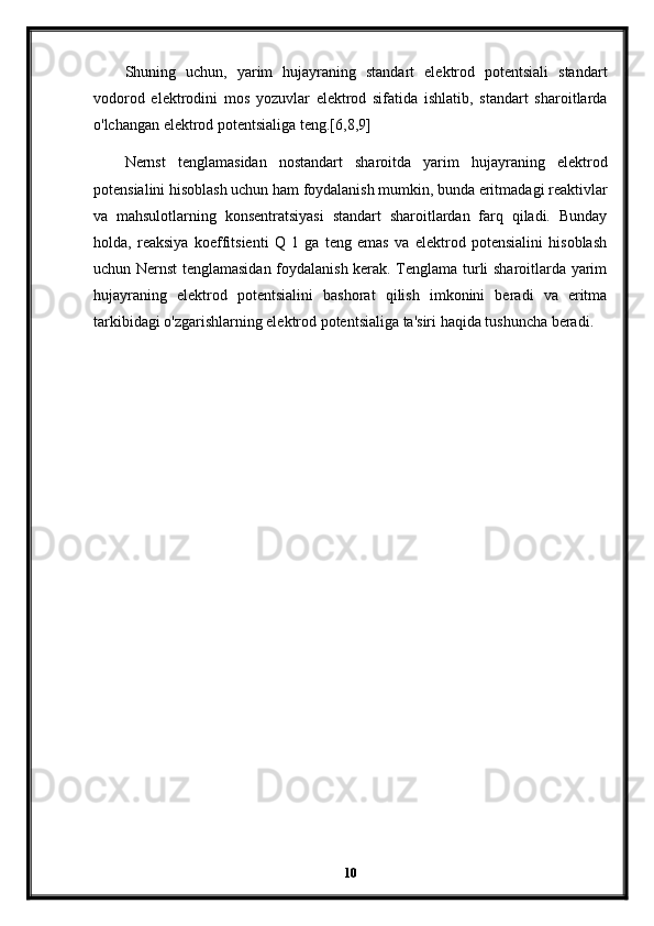 Shuning   uchun,   yarim   hujayraning   standart   elektrod   potentsiali   standart
vodorod   elektrodini   mos   yozuvlar   elektrod   sifatida   ishlatib,   standart   sharoitlarda
o'lchangan elektrod potentsialiga teng.[6,8,9]
Nernst   tenglamasidan   nostandart   sharoitda   yarim   hujayraning   elektrod
potensialini hisoblash uchun ham foydalanish mumkin, bunda eritmadagi reaktivlar
va   mahsulotlarning   konsentratsiyasi   standart   sharoitlardan   farq   qiladi.   Bunday
holda,   reaksiya   koeffitsienti   Q   1   ga   teng   emas   va   elektrod   potensialini   hisoblash
uchun Nernst tenglamasidan foydalanish kerak. Tenglama turli sharoitlarda yarim
hujayraning   elektrod   potentsialini   bashorat   qilish   imkonini   beradi   va   eritma
tarkibidagi o'zgarishlarning elektrod potentsialiga ta'siri haqida tushuncha beradi.
10 