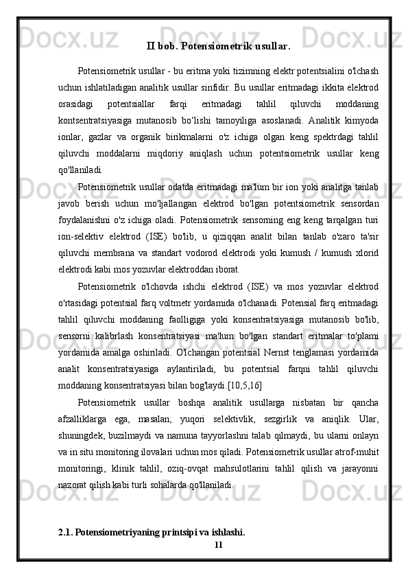 II bob. Potensiometrik usullar.
Potensiometrik usullar - bu eritma yoki tizimning elektr potentsialini o'lchash
uchun ishlatiladigan analitik usullar sinfidir. Bu usullar eritmadagi ikkita elektrod
orasidagi   potentsiallar   farqi   eritmadagi   tahlil   qiluvchi   moddaning
kontsentratsiyasiga   mutanosib   bo‘lishi   tamoyiliga   asoslanadi.   Analitik   kimyoda
ionlar,   gazlar   va   organik   birikmalarni   o'z   ichiga   olgan   keng   spektrdagi   tahlil
qiluvchi   moddalarni   miqdoriy   aniqlash   uchun   potentsiometrik   usullar   keng
qo'llaniladi.
Potensiometrik usullar odatda eritmadagi ma'lum bir ion yoki analitga tanlab
javob   berish   uchun   mo'ljallangan   elektrod   bo'lgan   potentsiometrik   sensordan
foydalanishni   o'z   ichiga   oladi.   Potensiometrik   sensorning   eng   keng  tarqalgan   turi
ion-selektiv   elektrod   (ISE)   bo'lib,   u   qiziqqan   analit   bilan   tanlab   o'zaro   ta'sir
qiluvchi   membrana   va   standart   vodorod   elektrodi   yoki   kumush   /   kumush   xlorid
elektrodi kabi mos yozuvlar elektroddan iborat.
Potensiometrik   o'lchovda   ishchi   elektrod   (ISE)   va   mos   yozuvlar   elektrod
o'rtasidagi potentsial farq voltmetr yordamida o'lchanadi. Potensial farq eritmadagi
tahlil   qiluvchi   moddaning   faolligiga   yoki   konsentratsiyasiga   mutanosib   bo'lib,
sensorni   kalibrlash   konsentratsiyasi   ma'lum   bo'lgan   standart   eritmalar   to'plami
yordamida   amalga   oshiriladi.   O'lchangan   potentsial   Nernst   tenglamasi   yordamida
analit   konsentratsiyasiga   aylantiriladi,   bu   potentsial   farqni   tahlil   qiluvchi
moddaning konsentratsiyasi bilan bog'laydi.[10,5,16]
Potensiometrik   usullar   boshqa   analitik   usullarga   nisbatan   bir   qancha
afzalliklarga   ega,   masalan,   yuqori   selektivlik,   sezgirlik   va   aniqlik.   Ular,
shuningdek,  buzilmaydi  va  namuna  tayyorlashni  talab  qilmaydi, bu  ularni  onlayn
va in situ monitoring ilovalari uchun mos qiladi. Potensiometrik usullar atrof-muhit
monitoringi,   klinik   tahlil,   oziq-ovqat   mahsulotlarini   tahlil   qilish   va   jarayonni
nazorat qilish kabi turli sohalarda qo'llaniladi.
2.1. Potensiometriyaning printsipi va ishlashi.
11 