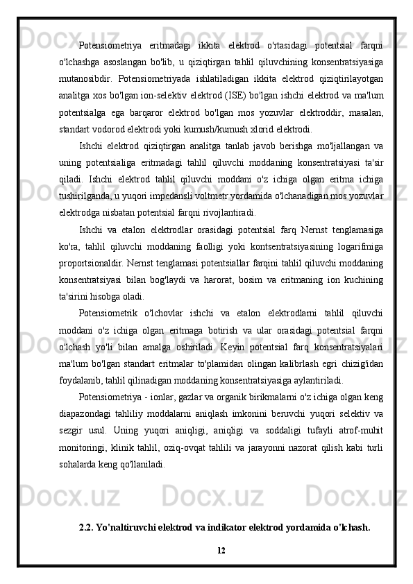 Potensiometriya   eritmadagi   ikkita   elektrod   o'rtasidagi   potentsial   farqni
o'lchashga   asoslangan   bo'lib,   u   qiziqtirgan   tahlil   qiluvchining   konsentratsiyasiga
mutanosibdir.   Potensiometriyada   ishlatiladigan   ikkita   elektrod   qiziqtirilayotgan
analitga xos bo'lgan ion-selektiv elektrod (ISE) bo'lgan ishchi elektrod va ma'lum
potentsialga   ega   barqaror   elektrod   bo'lgan   mos   yozuvlar   elektroddir,   masalan,
standart vodorod elektrodi yoki kumush/kumush xlorid elektrodi.
Ishchi   elektrod   qiziqtirgan   analitga   tanlab   javob   berishga   mo'ljallangan   va
uning   potentsialiga   eritmadagi   tahlil   qiluvchi   moddaning   konsentratsiyasi   ta'sir
qiladi.   Ishchi   elektrod   tahlil   qiluvchi   moddani   o'z   ichiga   olgan   eritma   ichiga
tushirilganda, u yuqori impedansli voltmetr yordamida o'lchanadigan mos yozuvlar
elektrodga nisbatan potentsial farqni rivojlantiradi.
Ishchi   va   etalon   elektrodlar   orasidagi   potentsial   farq   Nernst   tenglamasiga
ko'ra,   tahlil   qiluvchi   moddaning   faolligi   yoki   kontsentratsiyasining   logarifmiga
proportsionaldir. Nernst tenglamasi potentsiallar farqini tahlil qiluvchi moddaning
konsentratsiyasi   bilan   bog'laydi   va   harorat,   bosim   va   eritmaning   ion   kuchining
ta'sirini hisobga oladi.
Potensiometrik   o'lchovlar   ishchi   va   etalon   elektrodlarni   tahlil   qiluvchi
moddani   o'z   ichiga   olgan   eritmaga   botirish   va   ular   orasidagi   potentsial   farqni
o'lchash   yo'li   bilan   amalga   oshiriladi.   Keyin   potentsial   farq   konsentratsiyalari
ma'lum   bo'lgan   standart   eritmalar   to'plamidan   olingan   kalibrlash   egri   chizig'idan
foydalanib, tahlil qilinadigan moddaning konsentratsiyasiga aylantiriladi.
Potensiometriya - ionlar, gazlar va organik birikmalarni o'z ichiga olgan keng
diapazondagi   tahliliy   moddalarni   aniqlash   imkonini   beruvchi   yuqori   selektiv   va
sezgir   usul.   Uning   yuqori   aniqligi,   aniqligi   va   soddaligi   tufayli   atrof-muhit
monitoringi,   klinik   tahlil,   oziq-ovqat   tahlili   va   jarayonni   nazorat   qilish   kabi   turli
sohalarda keng qo'llaniladi.
2.2. Yo'naltiruvchi elektrod va indikator elektrod yordamida o'lchash.
12