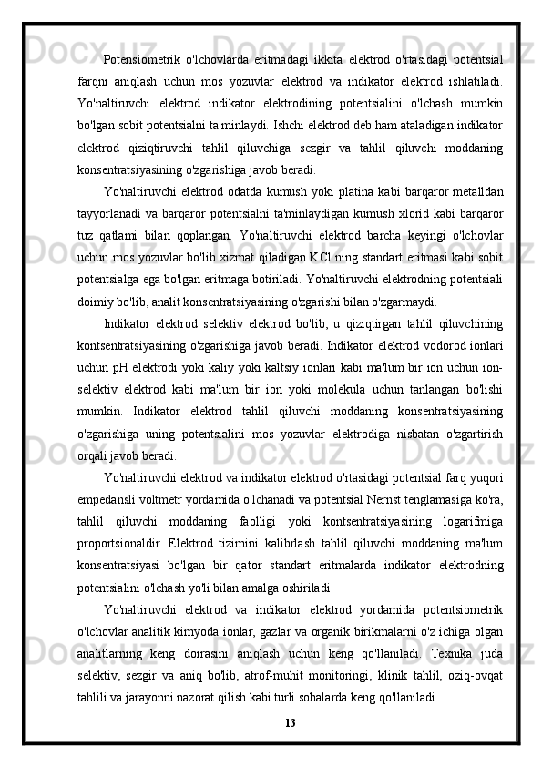 Potensiometrik   o'lchovlarda   eritmadagi   ikkita   elektrod   o'rtasidagi   potentsial
farqni   aniqlash   uchun   mos   yozuvlar   elektrod   va   indikator   elektrod   ishlatiladi.
Yo'naltiruvchi   elektrod   indikator   elektrodining   potentsialini   o'lchash   mumkin
bo'lgan sobit potentsialni ta'minlaydi. Ishchi elektrod deb ham ataladigan indikator
elektrod   qiziqtiruvchi   tahlil   qiluvchiga   sezgir   va   tahlil   qiluvchi   moddaning
konsentratsiyasining o'zgarishiga javob beradi.
Yo'naltiruvchi   elektrod   odatda   kumush   yoki   platina   kabi   barqaror   metalldan
tayyorlanadi   va  barqaror   potentsialni  ta'minlaydigan   kumush  xlorid  kabi   barqaror
tuz   qatlami   bilan   qoplangan.   Yo'naltiruvchi   elektrod   barcha   keyingi   o'lchovlar
uchun mos yozuvlar bo'lib xizmat qiladigan KCl ning standart eritmasi kabi sobit
potentsialga ega bo'lgan eritmaga botiriladi. Yo'naltiruvchi elektrodning potentsiali
doimiy bo'lib, analit konsentratsiyasining o'zgarishi bilan o'zgarmaydi.
Indikator   elektrod   selektiv   elektrod   bo'lib,   u   qiziqtirgan   tahlil   qiluvchining
kontsentratsiyasining o'zgarishiga javob beradi. Indikator elektrod vodorod ionlari
uchun pH elektrodi yoki kaliy yoki kaltsiy ionlari kabi ma'lum bir ion uchun ion-
selektiv   elektrod   kabi   ma'lum   bir   ion   yoki   molekula   uchun   tanlangan   bo'lishi
mumkin.   Indikator   elektrod   tahlil   qiluvchi   moddaning   konsentratsiyasining
o'zgarishiga   uning   potentsialini   mos   yozuvlar   elektrodiga   nisbatan   o'zgartirish
orqali javob beradi.
Yo'naltiruvchi elektrod va indikator elektrod o'rtasidagi potentsial farq yuqori
empedansli voltmetr yordamida o'lchanadi va potentsial Nernst tenglamasiga ko'ra,
tahlil   qiluvchi   moddaning   faolligi   yoki   kontsentratsiyasining   logarifmiga
proportsionaldir.   Elektrod   tizimini   kalibrlash   tahlil   qiluvchi   moddaning   ma'lum
konsentratsiyasi   bo'lgan   bir   qator   standart   eritmalarda   indikator   elektrodning
potentsialini o'lchash yo'li bilan amalga oshiriladi.
Yo'naltiruvchi   elektrod   va   indikator   elektrod   yordamida   potentsiometrik
o'lchovlar analitik kimyoda ionlar, gazlar va organik birikmalarni o'z ichiga olgan
analitlarning   keng   doirasini   aniqlash   uchun   keng   qo'llaniladi.   Texnika   juda
selektiv,   sezgir   va   aniq   bo'lib,   atrof-muhit   monitoringi,   klinik   tahlil,   oziq-ovqat
tahlili va jarayonni nazorat qilish kabi turli sohalarda keng qo'llaniladi.
13 