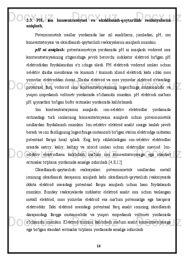 2.3.   PH,   ion   konsentratsiyasi   va   oksidlanish-qaytarilish   reaksiyalarini
aniqlash.
Potensiometrik   usullar   yordamida   har   xil   analitlarni,   jumladan,   pH,   ion
konsentratsiyasi va oksidlanish-qaytarilish reaksiyalarini aniqlash mumkin.
pH   ni   aniqlash:   potentsiometriya   yordamida   pH   ni   aniqlash   vodorod   ioni
kontsentratsiyasining   o'zgarishiga   javob   beruvchi   indikator   elektrod   bo'lgan   pH
elektrodidan   foydalanishni   o'z   ichiga   oladi.   PH   elektrodi   vodorod   ionlari   uchun
selektiv   shisha   membrana   va   kumush   /   kumush   xlorid   elektrodi   kabi   ichki   mos
yozuvlar  elektroddan  iborat. Shisha  elektrod va mos  yozuvlar  elektrod o'rtasidagi
potentsial   farq   vodorod   ioni   kontsentratsiyasining   logarifmiga   mutanosibdir   va
yuqori   impedansli   voltmetr   yordamida   o'lchanishi   mumkin.   pH   elektrodi   ma'lum
pH qiymatlari bo'lgan bufer eritmalar yordamida kalibrlanadi.
Ion   kontsentratsiyasini   aniqlash:   ion-selektiv   elektrodlar   yordamida
eritmadagi   turli   ionlarning   konsentratsiyasini   aniqlash   uchun   potensiometrik
usullardan   foydalanish   mumkin.   Ion-selektiv   elektrod   analit   ioniga   tanlab   javob
beradi va ion faolligining logarifmiga mutanosib bo'lgan etalon elektrodga nisbatan
potentsial   farqni   hosil   qiladi.   Eng   ko'p   ishlatiladigan   ion-selektiv   elektrodlar
orasida   natriy,   kaliy,   kaltsiy   va   xlorid   ionlari   uchun   elektrodlar   mavjud.   Ion-
selektiv   elektrodlarni   kalibrlash   ma'lum   ion   konsentratsiyasiga   ega   standart
eritmalar to'plami yordamida amalga oshiriladi.[4,8,12]
Oksidlanish-qaytarilish   reaksiyalari:   potensiometrik   usullardan   metall
ionining   oksidlanish   darajasini   aniqlash   kabi   oksidlanish-qaytarilish   reaksiyasida
ikkita   elektrod   orasidagi   potentsial   farqni   aniqlash   uchun   ham   foydalanish
mumkin.   Bunday   reaksiyalarda   indikator   elektrod   analit   ioni   uchun   tanlangan
metall   elektrod,   mos   yozuvlar   elektrod   esa   ma'lum   potensialga   ega   barqaror
elektroddir.   Ikki   elektrod   orasidagi   potentsial   farq   analit   ionining   oksidlanish
darajasidagi   farqga   mutanosibdir   va   yuqori   empedansli   voltmetr   yordamida
o'lchanishi  mumkin. Elektrod  tizimini  kalibrlash  ma'lum  analit  konsentratsiyasiga
ega bo'lgan standart eritmalar to'plami yordamida amalga oshiriladi.
14 