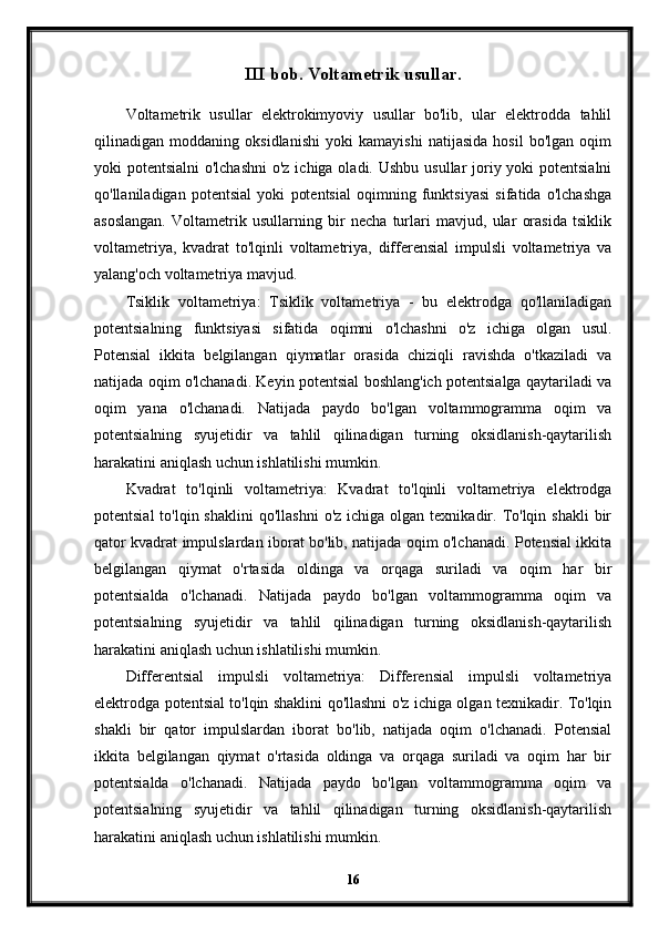 III bob. Voltametrik usullar.
Voltametrik   usullar   elektrokimyoviy   usullar   bo'lib,   ular   elektrodda   tahlil
qilinadigan   moddaning   oksidlanishi   yoki   kamayishi   natijasida   hosil   bo'lgan   oqim
yoki potentsialni  o'lchashni  o'z ichiga oladi. Ushbu usullar joriy yoki  potentsialni
qo'llaniladigan   potentsial   yoki   potentsial   oqimning   funktsiyasi   sifatida   o'lchashga
asoslangan.   Voltametrik   usullarning   bir   necha   turlari   mavjud,   ular   orasida   tsiklik
voltametriya,   kvadrat   to'lqinli   voltametriya,   differensial   impulsli   voltametriya   va
yalang'och voltametriya mavjud.
Tsiklik   voltametriya:   Tsiklik   voltametriya   -   bu   elektrodga   qo'llaniladigan
potentsialning   funktsiyasi   sifatida   oqimni   o'lchashni   o'z   ichiga   olgan   usul.
Potensial   ikkita   belgilangan   qiymatlar   orasida   chiziqli   ravishda   o'tkaziladi   va
natijada oqim o'lchanadi. Keyin potentsial boshlang'ich potentsialga qaytariladi va
oqim   yana   o'lchanadi.   Natijada   paydo   bo'lgan   voltammogramma   oqim   va
potentsialning   syujetidir   va   tahlil   qilinadigan   turning   oksidlanish-qaytarilish
harakatini aniqlash uchun ishlatilishi mumkin.
Kvadrat   to'lqinli   voltametriya:   Kvadrat   to'lqinli   voltametriya   elektrodga
potentsial   to'lqin shaklini  qo'llashni  o'z  ichiga  olgan  texnikadir.  To'lqin  shakli   bir
qator kvadrat impulslardan iborat bo'lib, natijada oqim o'lchanadi. Potensial ikkita
belgilangan   qiymat   o'rtasida   oldinga   va   orqaga   suriladi   va   oqim   har   bir
potentsialda   o'lchanadi.   Natijada   paydo   bo'lgan   voltammogramma   oqim   va
potentsialning   syujetidir   va   tahlil   qilinadigan   turning   oksidlanish-qaytarilish
harakatini aniqlash uchun ishlatilishi mumkin.
Differentsial   impulsli   voltametriya:   Differensial   impulsli   voltametriya
elektrodga potentsial to'lqin shaklini qo'llashni o'z ichiga olgan texnikadir. To'lqin
shakli   bir   qator   impulslardan   iborat   bo'lib,   natijada   oqim   o'lchanadi.   Potensial
ikkita   belgilangan   qiymat   o'rtasida   oldinga   va   orqaga   suriladi   va   oqim   har   bir
potentsialda   o'lchanadi.   Natijada   paydo   bo'lgan   voltammogramma   oqim   va
potentsialning   syujetidir   va   tahlil   qilinadigan   turning   oksidlanish-qaytarilish
harakatini aniqlash uchun ishlatilishi mumkin.
16