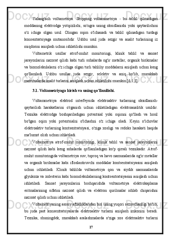 Yalang'och   voltametriya:   Stripping   voltammetriya   -   bu   tahlil   qilinadigan
moddaning   elektrodga   yotqizilishi,   so'ngra   uning   oksidlanishi   yoki   qaytarilishini
o'z   ichiga   olgan   usul.   Olingan   oqim   o'lchanadi   va   tahlil   qilinadigan   turdagi
konsentratsiyaga   mutanosibdir.   Ushbu   usul   juda   sezgir   va   analit   turlarining   iz
miqdorini aniqlash uchun ishlatilishi mumkin.
Voltametrik   usullar   atrof-muhit   monitoringi,   klinik   tahlil   va   sanoat
jarayonlarini   nazorat   qilish   kabi   turli   sohalarda   og'ir   metallar,   organik   birikmalar
va biomolekulalarni o'z ichiga olgan turli tahliliy moddalarni aniqlash uchun keng
qo'llaniladi.   Ushbu   usullar   juda   sezgir,   selektiv   va   aniq   bo'lib,   murakkab
matritsalarda analit turlarini aniqlash uchun ishlatilishi mumkin.[6,1,3]
3.1. Voltametriyaga kirish va uning qo'llanilishi.
Voltammetriya   elektrod   interfeysida   elektroaktiv   turlarning   oksidlanish-
qaytarilish   harakatlarini   o'rganish   uchun   ishlatiladigan   elektroanalitik   usuldir.
Texnika   elektrodga   boshqariladigan   potentsial   yoki   oqimni   qo'llash   va   hosil
bo'lgan   oqim   yoki   potentsialni   o'lchashni   o'z   ichiga   oladi.   Keyin   o'lchovlar
elektroaktiv   turlarning   kontsentratsiyasi,   o'ziga   xosligi   va   redoks   harakati   haqida
ma'lumot olish uchun ishlatiladi.
Voltametriya   atrof-muhit   monitoringi,   klinik   tahlil   va   sanoat   jarayonlarini
nazorat   qilish   kabi   keng   sohalarda   qo'llaniladigan   ko'p   qirrali   texnikadir.   Atrof-
muhit monitoringida voltametriya suv, tuproq va havo namunalarida og'ir metallar
va   organik   birikmalar   kabi   ifloslantiruvchi   moddalar   kontsentratsiyasini   aniqlash
uchun   ishlatiladi.   Klinik   tahlilda   voltametriya   qon   va   siydik   namunalarida
glyukoza va xolesterin kabi biomolekulalarning kontsentratsiyasini aniqlash uchun
ishlatiladi.   Sanoat   jarayonlarini   boshqarishda   voltametriya   elektrokaplama
eritmalarining   sifatini   nazorat   qilish   va   elektron   qurilmalar   ishlab   chiqarishni
nazorat qilish uchun ishlatiladi.
Voltametriyaning asosiy afzalliklaridan biri uning yuqori sezuvchanligi bo'lib,
bu   juda   past   konsentratsiyalarda   elektroaktiv   turlarni   aniqlash   imkonini   beradi.
Texnika,   shuningdek,   murakkab   aralashmalarda   o'ziga   xos   elektroaktiv   turlarni
17 