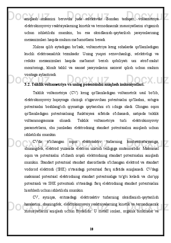 aniqlash   imkonini   beruvchi   juda   selektivdir.   Bundan   tashqari,   voltametriya
elektrokimyoviy reaktsiyalarning kinetik va termodinamik xususiyatlarini o'rganish
uchun   ishlatilishi   mumkin,   bu   esa   oksidlanish-qaytarilish   jarayonlarining
mexanizmlari haqida muhim ma'lumotlarni beradi.
Xulosa   qilib   aytadigan   bo'lsak,   voltametriya   keng   sohalarda   qo'llaniladigan
kuchli   elektroanalitik   texnikadir.   Uning   yuqori   sezuvchanligi,   selektivligi   va
redoks   mexanizmlari   haqida   ma'lumot   berish   qobiliyati   uni   atrof-muhit
monitoringi,   klinik   tahlil   va   sanoat   jarayonlarini   nazorat   qilish   uchun   muhim
vositaga aylantiradi.
3.2. Tsiklik voltametriya va uning potentsialni aniqlash imkoniyatlari.
Tsiklik   voltametriya   (CV)   keng   qo'llaniladigan   voltametrik   usul   bo'lib,
elektrokimyoviy   hujayraga   chiziqli   o'zgaruvchan   potentsialni   qo'llashni,   so'ngra
potentsialni   boshlang'ich   qiymatiga   qaytarishni   o'z   ichiga   oladi.   Olingan   oqim
qo'llaniladigan   potentsialning   funktsiyasi   sifatida   o'lchanadi,   natijada   tsiklik
voltammogramma   olinadi.   Tsiklik   voltametriya   turli   elektrokimyoviy
parametrlarni,   shu   jumladan   elektrodning   standart   potentsialini   aniqlash   uchun
ishlatilishi mumkin.
CVda   o'lchangan   oqim   elektroaktiv   turlarning   kontsentratsiyasiga,
shuningdek,   elektrod   yuzasida   elektron   uzatish   tezligiga   mutanosibdir.   Maksimal
oqim   va   potentsialni   o'lchash   orqali   elektrodning   standart   potentsialini   aniqlash
mumkin.   Standart   potentsial   standart   sharoitlarda   o'lchangan   elektrod   va   standart
vodorod   elektrodi   (SHE)   o'rtasidagi   potentsial   farq   sifatida   aniqlanadi.   CVdagi
maksimal   potentsial   elektrodning   standart   potentsialiga   to'g'ri   keladi   va   cho'qqi
potentsiali   va   SHE   potentsiali   o'rtasidagi   farq   elektrodning   standart   potentsialini
hisoblash uchun ishlatilishi mumkin.
CV,   ayniqsa,   eritmadagi   elektroaktiv   turlarning   oksidlanish-qaytarilish
harakatini, shuningdek, elektrokimyoviy reaktsiyalarning kinetik va termodinamik
xususiyatlarini   aniqlash   uchun   foydalidir.   U   metall   ionlari,   organik   birikmalar   va
18