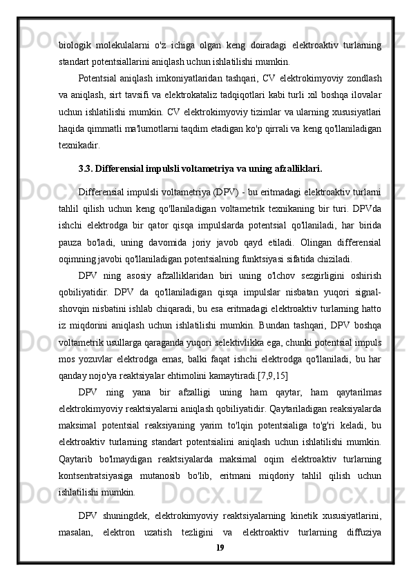 biologik   molekulalarni   o'z   ichiga   olgan   keng   doiradagi   elektroaktiv   turlarning
standart potentsiallarini aniqlash uchun ishlatilishi mumkin.
Potentsial   aniqlash   imkoniyatlaridan   tashqari,   CV   elektrokimyoviy   zondlash
va aniqlash, sirt tavsifi va elektrokataliz tadqiqotlari  kabi  turli xil  boshqa  ilovalar
uchun ishlatilishi  mumkin. CV elektrokimyoviy tizimlar va ularning xususiyatlari
haqida qimmatli ma'lumotlarni taqdim etadigan ko'p qirrali va keng qo'llaniladigan
texnikadir.
3.3. Differensial impulsli voltametriya va uning afzalliklari.
Differensial impulsli voltametriya (DPV) - bu eritmadagi elektroaktiv turlarni
tahlil   qilish   uchun   keng   qo'llaniladigan   voltametrik   texnikaning   bir   turi.   DPVda
ishchi   elektrodga   bir   qator   qisqa   impulslarda   potentsial   qo'llaniladi,   har   birida
pauza   bo'ladi,   uning   davomida   joriy   javob   qayd   etiladi.   Olingan   differensial
oqimning javobi qo'llaniladigan potentsialning funktsiyasi sifatida chiziladi.
DPV   ning   asosiy   afzalliklaridan   biri   uning   o'lchov   sezgirligini   oshirish
qobiliyatidir.   DPV   da   qo'llaniladigan   qisqa   impulslar   nisbatan   yuqori   signal-
shovqin nisbatini  ishlab chiqaradi, bu esa  eritmadagi  elektroaktiv turlarning hatto
iz   miqdorini   aniqlash   uchun   ishlatilishi   mumkin.   Bundan   tashqari,   DPV   boshqa
voltametrik usullarga qaraganda yuqori selektivlikka ega, chunki potentsial impuls
mos   yozuvlar   elektrodga   emas,   balki   faqat   ishchi   elektrodga   qo'llaniladi,   bu   har
qanday nojo'ya reaktsiyalar ehtimolini kamaytiradi.[7,9,15]
DPV   ning   yana   bir   afzalligi   uning   ham   qaytar,   ham   qaytarilmas
elektrokimyoviy reaktsiyalarni aniqlash qobiliyatidir. Qaytariladigan reaksiyalarda
maksimal   potentsial   reaksiyaning   yarim   to'lqin   potentsialiga   to'g'ri   keladi,   bu
elektroaktiv   turlarning   standart   potentsialini   aniqlash   uchun   ishlatilishi   mumkin.
Qaytarib   bo'lmaydigan   reaktsiyalarda   maksimal   oqim   elektroaktiv   turlarning
kontsentratsiyasiga   mutanosib   bo'lib,   eritmani   miqdoriy   tahlil   qilish   uchun
ishlatilishi mumkin.
DPV   shuningdek,   elektrokimyoviy   reaktsiyalarning   kinetik   xususiyatlarini,
masalan,   elektron   uzatish   tezligini   va   elektroaktiv   turlarning   diffuziya
19 