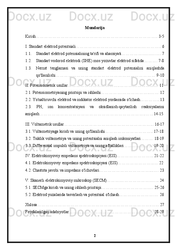 Mundarija
Kirish…………………………………………………………...……………….. 3-5
I. Standart elektrod potentsiali……………………………………...….………….. 6
1.1. Standart elektrod potensialining ta'rifi va ahamiyati……………..…..….…. 7
1.2. Standart vodorod elektrodi (SHE) mos yozuvlar elektrod sifatida………. 7-8
1.3. Nernst   tenglamasi   va   uning   standart   elektrod   potensialini   aniqlashda
qo'llanilishi……………………………………………………………… 9-10
II. Potensiometrik usullar………………………………..……….…………....… 11
2.1. Potensiometriyaning printsipi va ishlashi…………….………………...…… 12
2.2. Yo'naltiruvchi elektrod va indikator elektrod yordamida o'lchash…………...13
2.3.   PH,   ion   konsentratsiyasi   va   oksidlanish-qaytarilish   reaksiyalarini
aniqlash…………………………………………………………………..……14-15
III. Voltametrik usullar……………………………...………………………... 16-17
3.1. Voltametriyaga kirish va uning qo'llanilishi…………………………….. 17-18
3.2. Tsiklik voltametriya va uning potentsialni aniqlash imkoniyatlari……… 18-19
3.3. Differensial impulsli voltametriya va uning afzalliklari………………… 19-20
IV. Elektrokimyoviy empedans spektroskopiyasi (EIS)……………………... 21-22
4.1. Elektrokimyoviy empedans spektroskopiyasi (EIS)……………………...… 22
4.2. Chastota javobi va impedans o'lchovlari………………………………....…. 23
V. Skanerli elektrokimyoviy mikroskop (SECM)……….…………………..…... 24
5.1. SECMga kirish va uning ishlash printsipi…………………………….…. 25-26
5.2. Elektrod yuzalarida tasvirlash va potentsial o'lchash……….…………….… 26
Xulosa………………………………………………………………………..…... 27
Foydalanilgan adabiyotlar……………………………………………………. 28-29
2 