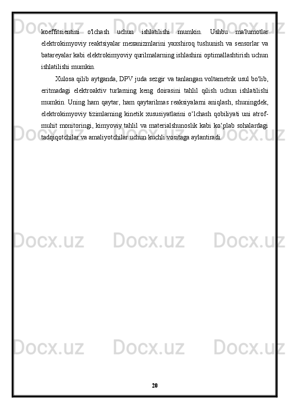 koeffitsientini   o'lchash   uchun   ishlatilishi   mumkin.   Ushbu   ma'lumotlar
elektrokimyoviy   reaktsiyalar   mexanizmlarini   yaxshiroq   tushunish   va   sensorlar   va
batareyalar kabi elektrokimyoviy qurilmalarning ishlashini optimallashtirish uchun
ishlatilishi mumkin.
Xulosa qilib aytganda, DPV juda sezgir va tanlangan voltametrik usul bo'lib,
eritmadagi   elektroaktiv   turlarning   keng   doirasini   tahlil   qilish   uchun   ishlatilishi
mumkin.  Uning  ham   qaytar,  ham   qaytarilmas   reaksiyalarni   aniqlash,   shuningdek,
elektrokimyoviy   tizimlarning   kinetik  xususiyatlarini   o‘lchash   qobiliyati   uni   atrof-
muhit monitoringi, kimyoviy tahlil va materialshunoslik kabi  ko‘plab sohalardagi
tadqiqotchilar va amaliyotchilar uchun kuchli vositaga aylantiradi.
20 