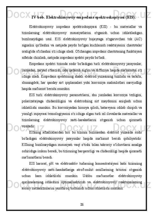 IV bob. Elektrokimyoviy empedans spektroskopiyasi (EIS).
Elektrokimyoviy   impedans   spektroskopiyasi   (EIS)   -   bu   materiallar   va
tizimlarning   elektrokimyoviy   xususiyatlarini   o'rganish   uchun   ishlatiladigan
buzilmaydigan   usul.   EIS   elektrokimyoviy   hujayraga   o'zgaruvchan   tok   (AC)
signalini   qo'llashni   va   natijada   paydo   bo'lgan   kuchlanish   reaktsiyasini   chastotalar
oralig'ida o'lchashni o'z ichiga oladi. O'lchangan impedans chastotaning funktsiyasi
sifatida chiziladi, natijada impedans spektri paydo bo'ladi.
Empedans   spektri   tizimda   sodir   bo'ladigan   turli   elektrokimyoviy   jarayonlar,
jumladan, zaryad o'tkazish, ikki qatlamli sig'im va diffuziya haqida ma'lumotni o'z
ichiga oladi. Empedans spektrining shakli  elektrod yuzasining tuzilishi va tarkibi,
shuningdek,   har   qanday   sirt   qoplamalari   yoki   korroziya   mahsulotlari   mavjudligi
haqida ma'lumot berishi mumkin.
EIS   turli   elektrokimyoviy   parametrlarni,   shu   jumladan   korroziya   tezligini,
polarizatsiyaga   chidamliligini   va   elektrodning   sirt   maydonini   aniqlash   uchun
ishlatilishi   mumkin.   Bu   korroziyadan   himoya   qilish,   batareyani   ishlab   chiqish   va
yonilg'i xujayrasi texnologiyasini o'z ichiga olgan turli xil ilovalarda materiallar va
tizimlarning   elektrokimyoviy   xatti-harakatlarini   o'rganish   uchun   qimmatli
vositadir.
EISning   afzalliklaridan   biri   bu   tizimni   buzmasdan   elektrod   yuzasida   sodir
bo'ladigan   elektrokimyoviy   jarayonlar   haqida   ma'lumot   berish   qobiliyatidir.
EISning   buzilmaydigan   xususiyati   vaqt   o'tishi   bilan   takroriy   o'lchovlarni   amalga
oshirishga imkon beradi, bu tizimning barqarorligi va chidamliligi haqida qimmatli
ma'lumotlarni beradi.
EIS   harorat,   pH   va   elektroaktiv   turlarning   konsentratsiyasi   kabi   tizimning
elektrokimyoviy   xatti-harakatlariga   atrof-muhit   omillarining   ta'sirini   o'rganish
uchun   ham   ishlatilishi   mumkin.   Ushbu   ma'lumotlar   elektrokimyoviy
qurilmalarning   ishlashini   optimallashtirish   va   elektrokimyoviy   reaktsiyalarning
asosiy mexanizmlarini yaxshiroq tushunish uchun ishlatilishi mumkin.
21