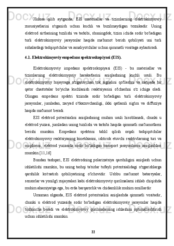 Xulosa   qilib   aytganda,   EIS   materiallar   va   tizimlarning   elektrokimyoviy
xususiyatlarini   o'rganish   uchun   kuchli   va   buzilmaydigan   texnikadir.   Uning
elektrod  sirtlarining  tuzilishi  va  tarkibi,  shuningdek,  tizim  ichida  sodir  bo'ladigan
turli   elektrokimyoviy   jarayonlar   haqida   ma'lumot   berish   qobiliyati   uni   turli
sohalardagi tadqiqotchilar va amaliyotchilar uchun qimmatli vositaga aylantiradi.
4.1. Elektrokimyoviy empedans spektroskopiyasi (EIS).
Elektrokimyoviy   impedans   spektroskopiyasi   (EIS)   -   bu   materiallar   va
tizimlarning   elektrokimyoviy   harakatlarini   aniqlashning   kuchli   usuli.   Bu
elektrokimyoviy   hujayraga   o'zgaruvchan   tok   signalini   qo'llashni   va   natijada   bir
qator   chastotalar   bo'yicha   kuchlanish   reaktsiyasini   o'lchashni   o'z   ichiga   oladi.
Olingan   empedans   spektri   tizimda   sodir   bo'ladigan   turli   elektrokimyoviy
jarayonlar,   jumladan,   zaryad   o'tkazuvchanligi,   ikki   qatlamli   sig'im   va   diffuziya
haqida ma'lumot beradi.
EIS   elektrod   potentsialini   aniqlashning   muhim   usuli   hisoblanadi,   chunki   u
elektrod yuzasi, jumladan uning tuzilishi va tarkibi haqida qimmatli ma'lumotlarni
berishi   mumkin.   Empedans   spektrini   tahlil   qilish   orqali   tadqiqotchilar
elektrokimyoviy   reaktsiyaning   kinetikasini,   ishtirok   etuvchi   reaktivlarning   turi   va
miqdorini,   elektrod   yuzasida   sodir   bo'ladigan   transport   jarayonlarini   aniqlashlari
mumkin.[11,16]
Bundan   tashqari,   EIS   elektrodning   polarizatsiya   qarshiligini   aniqlash   uchun
ishlatilishi   mumkin,   bu   uning   tashqi   ta'sirlar   tufayli   potentsialidagi   o'zgarishlarga
qarshilik   ko'rsatish   qobiliyatining   o'lchovidir.   Ushbu   ma'lumot   batareyalar,
sensorlar va yonilg'i xujayralari kabi elektrokimyoviy qurilmalarni ishlab chiqishda
muhim ahamiyatga ega, bu erda barqarorlik va chidamlilik muhim omillardir.
Umuman   olganda,   EIS   elektrod   potentsialini   aniqlashda   qimmatli   vositadir,
chunki   u   elektrod   yuzasida   sodir   bo'ladigan   elektrokimyoviy   jarayonlar   haqida
tushuncha   beradi   va   elektrokimyoviy   qurilmalarning   ishlashini   optimallashtirish
uchun ishlatilishi mumkin.
22 