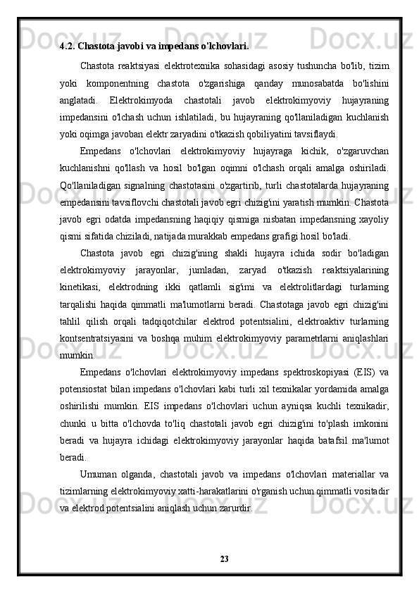 4.2. Chastota javobi va impedans o'lchovlari.
Chastota   reaktsiyasi   elektrotexnika   sohasidagi   asosiy   tushuncha   bo'lib,   tizim
yoki   komponentning   chastota   o'zgarishiga   qanday   munosabatda   bo'lishini
anglatadi.   Elektrokimyoda   chastotali   javob   elektrokimyoviy   hujayraning
impedansini   o'lchash   uchun   ishlatiladi,   bu   hujayraning   qo'llaniladigan   kuchlanish
yoki oqimga javoban elektr zaryadini o'tkazish qobiliyatini tavsiflaydi.
Empedans   o'lchovlari   elektrokimyoviy   hujayraga   kichik,   o'zgaruvchan
kuchlanishni   qo'llash   va   hosil   bo'lgan   oqimni   o'lchash   orqali   amalga   oshiriladi.
Qo'llaniladigan   signalning   chastotasini   o'zgartirib,   turli   chastotalarda   hujayraning
empedansini tavsiflovchi chastotali javob egri chizig'ini yaratish mumkin. Chastota
javob   egri   odatda   impedansning   haqiqiy   qismiga   nisbatan   impedansning   xayoliy
qismi sifatida chiziladi, natijada murakkab empedans grafigi hosil bo'ladi.
Chastota   javob   egri   chizig'ining   shakli   hujayra   ichida   sodir   bo'ladigan
elektrokimyoviy   jarayonlar,   jumladan,   zaryad   o'tkazish   reaktsiyalarining
kinetikasi,   elektrodning   ikki   qatlamli   sig'imi   va   elektrolitlardagi   turlarning
tarqalishi   haqida   qimmatli   ma'lumotlarni   beradi.   Chastotaga   javob   egri   chizig'ini
tahlil   qilish   orqali   tadqiqotchilar   elektrod   potentsialini,   elektroaktiv   turlarning
kontsentratsiyasini   va   boshqa   muhim   elektrokimyoviy   parametrlarni   aniqlashlari
mumkin.
Empedans   o'lchovlari   elektrokimyoviy   impedans   spektroskopiyasi   (EIS)   va
potensiostat bilan impedans o'lchovlari kabi turli xil texnikalar yordamida amalga
oshirilishi   mumkin.   EIS   impedans   o'lchovlari   uchun   ayniqsa   kuchli   texnikadir,
chunki   u   bitta   o'lchovda   to'liq   chastotali   javob   egri   chizig'ini   to'plash   imkonini
beradi   va   hujayra   ichidagi   elektrokimyoviy   jarayonlar   haqida   batafsil   ma'lumot
beradi.
Umuman   olganda,   chastotali   javob   va   impedans   o'lchovlari   materiallar   va
tizimlarning elektrokimyoviy xatti-harakatlarini o'rganish uchun qimmatli vositadir
va elektrod potentsialini aniqlash uchun zarurdir.
23