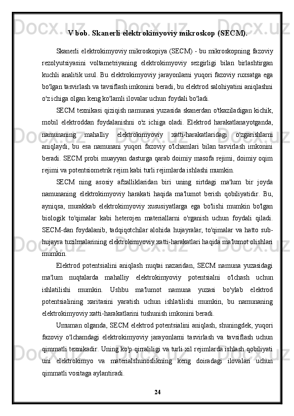 V bob.   Skanerli elektrokimyoviy mikroskop (SECM).
Skanerli elektrokimyoviy mikroskopiya (SECM) - bu mikroskopning fazoviy
rezolyutsiyasini   voltametriyaning   elektrokimyoviy   sezgirligi   bilan   birlashtirgan
kuchli analitik usul. Bu elektrokimyoviy jarayonlarni yuqori fazoviy ruxsatga ega
bo'lgan tasvirlash va tavsiflash imkonini beradi, bu elektrod salohiyatini aniqlashni
o'z ichiga olgan keng ko'lamli ilovalar uchun foydali bo'ladi.
SECM texnikasi qiziqish namunasi yuzasida skanerdan o'tkaziladigan kichik,
mobil   elektroddan   foydalanishni   o'z   ichiga   oladi.   Elektrod   harakatlanayotganda,
namunaning   mahalliy   elektrokimyoviy   xatti-harakatlaridagi   o'zgarishlarni
aniqlaydi,   bu   esa   namunani   yuqori   fazoviy   o'lchamlari   bilan   tasvirlash   imkonini
beradi. SECM probi muayyan dasturga qarab doimiy masofa rejimi, doimiy oqim
rejimi va potentsiometrik rejim kabi turli rejimlarda ishlashi mumkin.
SECM   ning   asosiy   afzalliklaridan   biri   uning   sirtdagi   ma'lum   bir   joyda
namunaning   elektrokimyoviy   harakati   haqida   ma'lumot   berish   qobiliyatidir.   Bu,
ayniqsa,   murakkab   elektrokimyoviy   xususiyatlarga   ega   bo'lishi   mumkin   bo'lgan
biologik   to'qimalar   kabi   heterojen   materiallarni   o'rganish   uchun   foydali   qiladi.
SECM-dan   foydalanib,   tadqiqotchilar   alohida   hujayralar,   to'qimalar   va   hatto   sub-
hujayra tuzilmalarining elektrokimyoviy xatti-harakatlari haqida ma'lumot olishlari
mumkin.
Elektrod   potentsialini   aniqlash   nuqtai   nazaridan,   SECM   namuna   yuzasidagi
ma'lum   nuqtalarda   mahalliy   elektrokimyoviy   potentsialni   o'lchash   uchun
ishlatilishi   mumkin.   Ushbu   ma'lumot   namuna   yuzasi   bo'ylab   elektrod
potentsialining   xaritasini   yaratish   uchun   ishlatilishi   mumkin,   bu   namunaning
elektrokimyoviy xatti-harakatlarini tushunish imkonini beradi.
Umuman olganda, SECM elektrod potentsialini aniqlash, shuningdek, yuqori
fazoviy   o'lchamdagi   elektrokimyoviy   jarayonlarni   tasvirlash   va   tavsiflash   uchun
qimmatli texnikadir. Uning ko'p qirraliligi va turli xil rejimlarda ishlash qobiliyati
uni   elektrokimyo   va   materialshunoslikning   keng   doiradagi   ilovalari   uchun
qimmatli vositaga aylantiradi.
24 