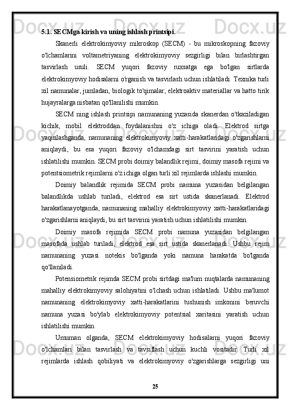 5.1. SECMga kirish va uning ishlash printsipi.
Skanerli   elektrokimyoviy   mikroskop   (SECM)   -   bu   mikroskopning   fazoviy
o'lchamlarini   voltametriyaning   elektrokimyoviy   sezgirligi   bilan   birlashtirgan
tasvirlash   usuli.   SECM   yuqori   fazoviy   ruxsatga   ega   bo'lgan   sirtlarda
elektrokimyoviy hodisalarni o'rganish va tasvirlash uchun ishlatiladi. Texnika turli
xil namunalar, jumladan, biologik to'qimalar, elektroaktiv materiallar va hatto tirik
hujayralarga nisbatan qo'llanilishi mumkin.
SECM   ning   ishlash   printsipi   namunaning   yuzasida   skanerdan   o'tkaziladigan
kichik,   mobil   elektroddan   foydalanishni   o'z   ichiga   oladi.   Elektrod   sirtga
yaqinlashganda,   namunaning   elektrokimyoviy   xatti-harakatlaridagi   o'zgarishlarni
aniqlaydi,   bu   esa   yuqori   fazoviy   o'lchamdagi   sirt   tasvirini   yaratish   uchun
ishlatilishi mumkin. SECM probi doimiy balandlik rejimi, doimiy masofa rejimi va
potentsiometrik rejimlarni o'z ichiga olgan turli xil rejimlarda ishlashi mumkin.
Doimiy   balandlik   rejimida   SECM   probi   namuna   yuzasidan   belgilangan
balandlikda   ushlab   turiladi,   elektrod   esa   sirt   ustida   skanerlanadi.   Elektrod
harakatlanayotganda,   namunaning   mahalliy   elektrokimyoviy   xatti-harakatlaridagi
o'zgarishlarni aniqlaydi, bu sirt tasvirini yaratish uchun ishlatilishi mumkin.
Doimiy   masofa   rejimida   SECM   probi   namuna   yuzasidan   belgilangan
masofada   ushlab   turiladi,   elektrod   esa   sirt   ustida   skanerlanadi.   Ushbu   rejim
namunaning   yuzasi   notekis   bo'lganda   yoki   namuna   harakatda   bo'lganda
qo'llaniladi.
Potensiometrik rejimda SECM probi sirtdagi ma'lum nuqtalarda namunaning
mahalliy elektrokimyoviy salohiyatini  o'lchash uchun ishlatiladi. Ushbu ma'lumot
namunaning   elektrokimyoviy   xatti-harakatlarini   tushunish   imkonini   beruvchi
namuna   yuzasi   bo'ylab   elektrokimyoviy   potentsial   xaritasini   yaratish   uchun
ishlatilishi mumkin.
Umuman   olganda,   SECM   elektrokimyoviy   hodisalarni   yuqori   fazoviy
o'lchamlari   bilan   tasvirlash   va   tavsiflash   uchun   kuchli   vositadir.   Turli   xil
rejimlarda   ishlash   qobiliyati   va   elektrokimyoviy   o'zgarishlarga   sezgirligi   uni
25 