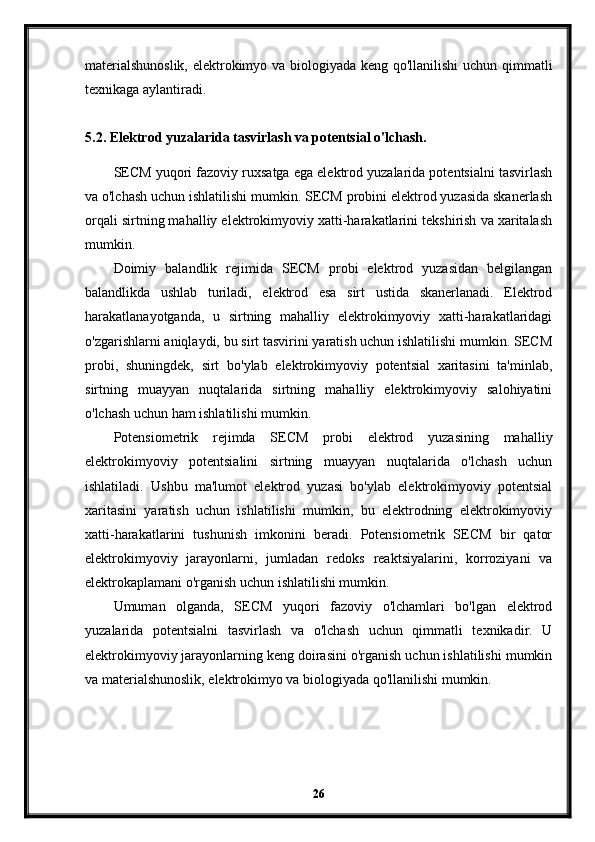 materialshunoslik, elektrokimyo va biologiyada keng qo'llanilishi uchun qimmatli
texnikaga aylantiradi.
5.2. Elektrod yuzalarida tasvirlash va potentsial o'lchash.
SECM yuqori fazoviy ruxsatga ega elektrod yuzalarida potentsialni tasvirlash
va o'lchash uchun ishlatilishi mumkin. SECM probini elektrod yuzasida skanerlash
orqali sirtning mahalliy elektrokimyoviy xatti-harakatlarini tekshirish va xaritalash
mumkin.
Doimiy   balandlik   rejimida   SECM   probi   elektrod   yuzasidan   belgilangan
balandlikda   ushlab   turiladi,   elektrod   esa   sirt   ustida   skanerlanadi.   Elektrod
harakatlanayotganda,   u   sirtning   mahalliy   elektrokimyoviy   xatti-harakatlaridagi
o'zgarishlarni aniqlaydi, bu sirt tasvirini yaratish uchun ishlatilishi mumkin. SECM
probi,   shuningdek,   sirt   bo'ylab   elektrokimyoviy   potentsial   xaritasini   ta'minlab,
sirtning   muayyan   nuqtalarida   sirtning   mahalliy   elektrokimyoviy   salohiyatini
o'lchash uchun ham ishlatilishi mumkin.
Potensiometrik   rejimda   SECM   probi   elektrod   yuzasining   mahalliy
elektrokimyoviy   potentsialini   sirtning   muayyan   nuqtalarida   o'lchash   uchun
ishlatiladi.   Ushbu   ma'lumot   elektrod   yuzasi   bo'ylab   elektrokimyoviy   potentsial
xaritasini   yaratish   uchun   ishlatilishi   mumkin,   bu   elektrodning   elektrokimyoviy
xatti-harakatlarini   tushunish   imkonini   beradi.   Potensiometrik   SECM   bir   qator
elektrokimyoviy   jarayonlarni,   jumladan   redoks   reaktsiyalarini,   korroziyani   va
elektrokaplamani o'rganish uchun ishlatilishi mumkin.
Umuman   olganda,   SECM   yuqori   fazoviy   o'lchamlari   bo'lgan   elektrod
yuzalarida   potentsialni   tasvirlash   va   o'lchash   uchun   qimmatli   texnikadir.   U
elektrokimyoviy jarayonlarning keng doirasini o'rganish uchun ishlatilishi mumkin
va materialshunoslik, elektrokimyo va biologiyada qo'llanilishi mumkin.
26