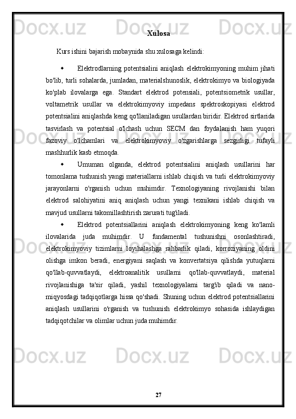 Xulosa
Kurs ishini bajarish mobaynida shu xulosaga kelindi:
 Elektrodlarning   potentsialini   aniqlash   elektrokimyoning   muhim   jihati
bo'lib, turli sohalarda, jumladan, materialshunoslik, elektrokimyo va biologiyada
ko'plab   ilovalarga   ega.   Standart   elektrod   potensiali,   potentsiometrik   usullar,
voltametrik   usullar   va   elektrokimyoviy   impedans   spektroskopiyasi   elektrod
potentsialini aniqlashda keng qo'llaniladigan usullardan biridir. Elektrod sirtlarida
tasvirlash   va   potentsial   o'lchash   uchun   SECM   dan   foydalanish   ham   yuqori
fazoviy   o'lchamlari   va   elektrokimyoviy   o'zgarishlarga   sezgirligi   tufayli
mashhurlik kasb etmoqda.
 Umuman   olganda,   elektrod   potentsialini   aniqlash   usullarini   har
tomonlama tushunish yangi materiallarni  ishlab chiqish va turli elektrokimyoviy
jarayonlarni   o'rganish   uchun   muhimdir.   Texnologiyaning   rivojlanishi   bilan
elektrod   salohiyatini   aniq   aniqlash   uchun   yangi   texnikani   ishlab   chiqish   va
mavjud usullarni takomillashtirish zarurati tug'iladi.
 Elektrod   potentsiallarini   aniqlash   elektrokimyoning   keng   ko'lamli
ilovalarida   juda   muhimdir.   U   fundamental   tushunishni   osonlashtiradi,
elektrokimyoviy   tizimlarni   loyihalashga   rahbarlik   qiladi,   korroziyaning   oldini
olishga   imkon   beradi,   energiyani   saqlash   va   konvertatsiya   qilishda   yutuqlarni
qo'llab-quvvatlaydi,   elektroanalitik   usullarni   qo'llab-quvvatlaydi,   material
rivojlanishiga   ta'sir   qiladi,   yashil   texnologiyalarni   targ'ib   qiladi   va   nano-
miqyosdagi tadqiqotlarga hissa qo'shadi. Shuning uchun elektrod potentsiallarini
aniqlash   usullarini   o'rganish   va   tushunish   elektrokimyo   sohasida   ishlaydigan
tadqiqotchilar va olimlar uchun juda muhimdir.
27 