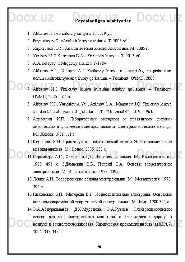 Foydalanilgan adabiyotlar.
1. Akbarov H.I « Fizikaviy kimyo » T. 2019-yil
2. Fayzullayev  О . « А nalitik kimyo asoslari».  Т. 2003-yil..
3. Харитонов Ю.Я. Аналитическая химия. Аналитика. М. 2005 г. 
4. Yoriyev M O Karimova D A « Fizikaviy kimyo » T. 2013-yil
5. A.Alekseyev. « Miqdoriy analiz » T-1984
6. Akbarov   H.I.,   Xoliqov   A.J.   Fizikaviy   kimyo   mutaxassisligi   magistrantlari
uchun elektrokimyodan uslubiy qo‘llanma. – Toshkent: O'zMU, 2005. 
7. Akbarov   H.I.   Fizikaviy   kimyo   kursidan   uslubiy   qo‘llanma.   –   Toshkent:
O'zMU, 2006. – 66 b. 
8. Akbarov H.I., Yarkulov A.Yu., Azimov L.A., Mamatov J.Q. Fizikaviy kimyo
fanidan laboratoriya mashg‘ulotlari. – T.: “Universitet”, 2019. – 96 b. 
9. Алимарин   И.П.   Лабораторные   методики   к   практикуму   физико-
химических   и  физических  методов   анализа.  Электрохимические   методы.
М.: Химия. 1981.111 с. 
10. Коренман Я.И. Практикум  по аналитической  химии. Электрохимические
методы анализа. М.: Колос. 2005. 232 с.
11. Стромберг   А.Г.,   Семченко   Д.П.   Физическая   химия.   М.:   Высшая   школа.
1988.   496   с.   3.Дамаскин   Б.Б.,   Петрий   О.А.   Основы   теоретической
электрохимии. М.: Высшая школа. 1978. 239 с. 
12. Левин А.И. Теоретические основы электрохимии. М.: Металлургия. 1972.
396 с.
13. Николский   Б.П.,   Матёрова   В.Г.   Ионоселективные   электроды.   Основные
вопросы современной теоретической електрохимии. М.: Мир. 1980.394 с.
14. Э.А.Абдурахманов,   Д.К.Муродова,   Э.А.Рузиев.   Электрохимичиский
сенсор   для   экоаналитического   мониторинга   фтористого   водорода   в
воздухе и технологических газа. Химическая  промышленность, м.83,№7,
2006. 343-345 с
28 