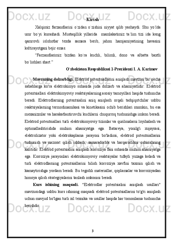 Kirish
Xalqimiz   farzandlarini   o`zidan   o`zishini   niyyat   qilib   yashaydi.   Shu   yo`lda
umr   bo`yi   kurashadi.   Mustaqillik   yillarida     mamlakatimiz   ta`lim   tizi   ida   keng
qamrovli   islohotlar   texda   samara   berib,   jahon   hamjamiyatining   havasini
keltirayotgani bejir emas. 
“Farzandlarimiz   bizdan   ko`ra   kuchli,   bilimli,   dono   va   albatta   baxtli
bo`lishlari shart.”
O`zbekiston Respublikasi 1-Prezidenti I. A. Karimov   
Mavzuning dolzarbligi.  Elektrod potentsiallarini aniqlash mavzusi bir necha
sabablarga   ko'ra   elektrokimyo   sohasida   juda   dolzarb   va   ahamiyatlidir:   Elektrod
potentsiallari elektrokimyoviy reaktsiyalarning asosiy tamoyillari haqida tushuncha
beradi.   Elektrodlarning   potentsialini   aniq   aniqlash   orqali   tadqiqotchilar   ushbu
reaktsiyalarning termodinamikasi  va kinetikasini  ochib berishlari mumkin, bu esa
mexanizmlar va harakatlantiruvchi kuchlarni chuqurroq tushunishga imkon beradi.
Elektrod potentsiallari turli elektrokimyoviy tizimlar va qurilmalarni loyihalash va
optimallashtirishda   muhim   ahamiyatga   ega.   Batareya,   yonilg'i   xujayrasi,
elektrolizator   yoki   elektrokaplama   jarayoni   bo'ladimi,   elektrod   potentsiallarini
tushunish   va   nazorat   qilish   ishlash,   samaradorlik   va   barqarorlikni   oshirishning
kalitidir. Elektrod potentsialini aniqlash korroziya fani sohasida muhim ahamiyatga
ega.   Korroziya   jarayonlari   elektrokimyoviy   reaktsiyalar   tufayli   yuzaga   keladi   va
turli   elektrodlarning   potentsiallarini   bilish   korroziya   xavfini   taxmin   qilish   va
kamaytirishga yordam beradi. Bu tegishli materiallar, qoplamalar va korroziyadan
himoya qilish strategiyalarini tanlash imkonini beradi.
Kurs   ishining   maqsadi.   "Elektrodlar   potentsialini   aniqlash   usullari"
mavzusidagi  ushbu  kurs  ishining maqsadi   elektrod  potentsiallarini  to'g'ri   aniqlash
uchun mavjud bo'lgan turli xil texnika va usullar haqida har tomonlama tushuncha
berishdir.
3 