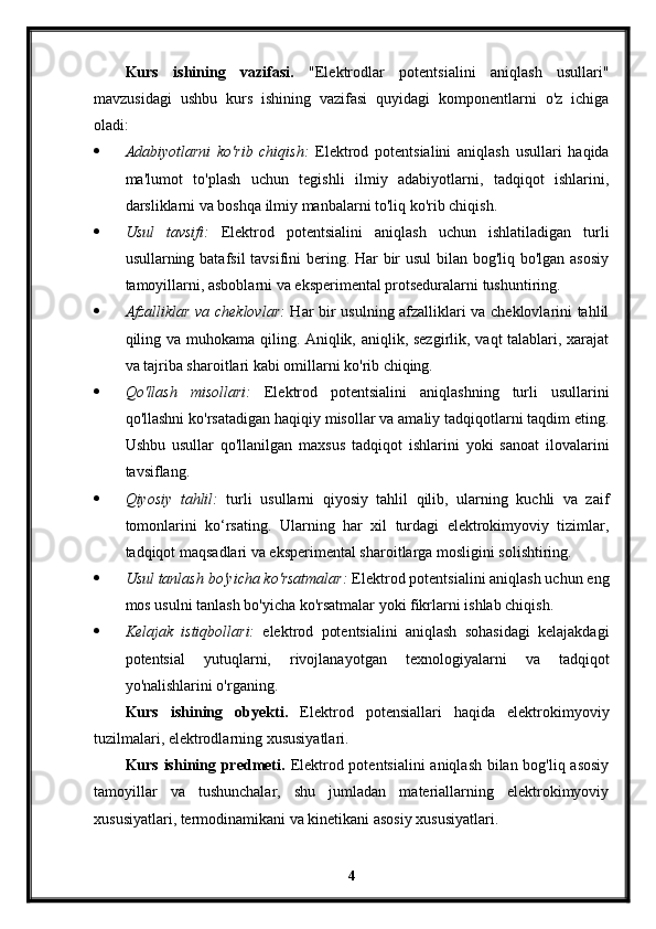 Kurs   ishining   vazifasi.   "Elektrodlar   potentsialini   aniqlash   usullari"
mavzusidagi   ushbu   kurs   ishining   vazifasi   quyidagi   komponentlarni   o'z   ichiga
oladi:
 Adabiyotlarni   ko'rib   chiqish:   Elektrod   potentsialini   aniqlash   usullari   haqida
ma'lumot   to'plash   uchun   tegishli   ilmiy   adabiyotlarni,   tadqiqot   ishlarini,
darsliklarni va boshqa ilmiy manbalarni to'liq ko'rib chiqish. 
 Usul   tavsifi:   Elektrod   potentsialini   aniqlash   uchun   ishlatiladigan   turli
usullarning batafsil tavsifini bering. Har  bir usul  bilan bog'liq bo'lgan asosiy
tamoyillarni, asboblarni va eksperimental protseduralarni tushuntiring. 
 Afzalliklar va cheklovlar:   Har bir usulning afzalliklari va cheklovlarini tahlil
qiling va muhokama qiling. Aniqlik, aniqlik, sezgirlik, vaqt talablari, xarajat
va tajriba sharoitlari kabi omillarni ko'rib chiqing. 
 Qo'llash   misollari:   Elektrod   potentsialini   aniqlashning   turli   usullarini
qo'llashni ko'rsatadigan haqiqiy misollar va amaliy tadqiqotlarni taqdim eting.
Ushbu   usullar   qo'llanilgan   maxsus   tadqiqot   ishlarini   yoki   sanoat   ilovalarini
tavsiflang.
 Qiyosiy   tahlil:   turli   usullarni   qiyosiy   tahlil   qilib,   ularning   kuchli   va   zaif
tomonlarini   ko‘rsating.   Ularning   har   xil   turdagi   elektrokimyoviy   tizimlar,
tadqiqot maqsadlari va eksperimental sharoitlarga mosligini solishtiring. 
 Usul tanlash bo'yicha ko'rsatmalar:  Elektrod potentsialini aniqlash uchun eng
mos usulni tanlash bo'yicha ko'rsatmalar yoki fikrlarni ishlab chiqish. 
 Kelajak   istiqbollari:   elektrod   potentsialini   aniqlash   sohasidagi   kelajakdagi
potentsial   yutuqlarni,   rivojlanayotgan   texnologiyalarni   va   tadqiqot
yo'nalishlarini o'rganing. 
Kurs   ishining   obyekti.   Elektrod   potensiallari   haqida   elektrokimyoviy
tuzilmalari, elektrodlarning xususiyatlari.
Kurs ishining predmeti.   Elektrod potentsialini  aniqlash bilan bog'liq asosiy
tamoyillar   va   tushunchalar,   shu   jumladan   materiallarning   elektrokimyoviy
xususiyatlari, termodinamikani va kinetikani asosiy xususiyatlari.
4 