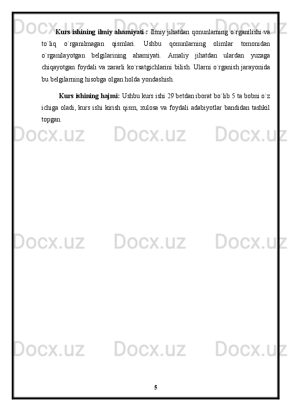 Kurs ishining ilmiy ahamiyati :   Ilmiy jihatdan qonunlarning o`rganilishi va
to`liq   o`rganilmagan   qismlari.   Ushbu   qonunlarning   olimlar   tomonidan
o`rganilayotgan   belgilarining   ahamiyati.   Amaliy   jihatdan   ulardan   yuzaga
chiqayotgan foydali va zararli ko`rsatgichlarini bilish. Ularni o`rganish jarayonida
bu belgilarning hisobga olgan holda yondashish. 
Kurs ishining hajmi:  Ushbu kurs ishi 29 betdan iborat bo`lib 5 ta bobni o`z
ichiga oladi, kurs ishi  kirish qism,  xulosa va foydali  adabiyotlar  bandidan tashkil
topgan. 
5 