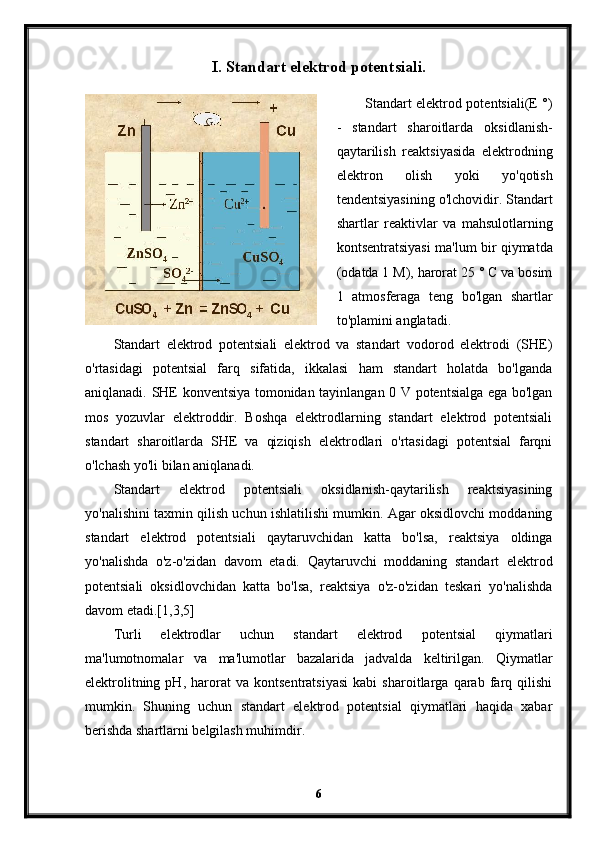 I. Standart elektrod potentsiali.
Standart elektrod potentsiali(E °)
-   standart   sharoitlarda   oksidlanish-
qaytarilish   reaktsiyasida   elektrodning
elektron   olish   yoki   yo'qotish
tendentsiyasining o'lchovidir. Standart
shartlar   reaktivlar   va   mahsulotlarning
kontsentratsiyasi ma'lum bir qiymatda
(odatda 1 M), harorat 25 ° C va bosim
1   atmosferaga   teng   bo'lgan   shartlar
to'plamini anglatadi.
Standart   elektrod   potentsiali   elektrod   va   standart   vodorod   elektrodi   (SHE)
o'rtasidagi   potentsial   farq   sifatida,   ikkalasi   ham   standart   holatda   bo'lganda
aniqlanadi. SHE konventsiya tomonidan tayinlangan 0 V potentsialga ega bo'lgan
mos   yozuvlar   elektroddir.   Boshqa   elektrodlarning   standart   elektrod   potentsiali
standart   sharoitlarda   SHE   va   qiziqish   elektrodlari   o'rtasidagi   potentsial   farqni
o'lchash yo'li bilan aniqlanadi.
Standart   elektrod   potentsiali   oksidlanish-qaytarilish   reaktsiyasining
yo'nalishini taxmin qilish uchun ishlatilishi mumkin. Agar oksidlovchi moddaning
standart   elektrod   potentsiali   qaytaruvchidan   katta   bo'lsa,   reaktsiya   oldinga
yo'nalishda   o'z-o'zidan   davom   etadi.   Qaytaruvchi   moddaning   standart   elektrod
potentsiali   oksidlovchidan   katta   bo'lsa,   reaktsiya   o'z-o'zidan   teskari   yo'nalishda
davom etadi.[1,3,5]
Turli   elektrodlar   uchun   standart   elektrod   potentsial   qiymatlari
ma'lumotnomalar   va   ma'lumotlar   bazalarida   jadvalda   keltirilgan.   Qiymatlar
elektrolitning   pH,   harorat   va   kontsentratsiyasi   kabi   sharoitlarga   qarab   farq   qilishi
mumkin.   Shuning   uchun   standart   elektrod   potentsial   qiymatlari   haqida   xabar
berishda shartlarni belgilash muhimdir.
6 