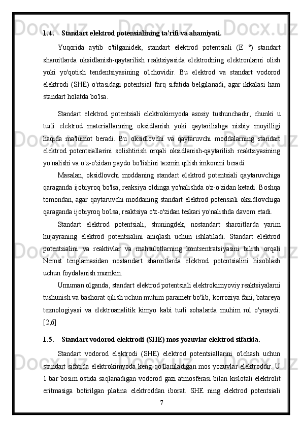 1.4. Standart elektrod potensialining ta'rifi va ahamiyati.
Yuqorida   aytib   o'tilganidek,   standart   elektrod   potentsiali   (E   °)   standart
sharoitlarda   oksidlanish-qaytarilish   reaktsiyasida   elektrodning   elektronlarni   olish
yoki   yo'qotish   tendentsiyasining   o'lchovidir.   Bu   elektrod   va   standart   vodorod
elektrodi   (SHE)   o'rtasidagi   potentsial   farq   sifatida   belgilanadi,   agar   ikkalasi   ham
standart holatda bo'lsa.
Standart   elektrod   potentsiali   elektrokimyoda   asosiy   tushunchadir,   chunki   u
turli   elektrod   materiallarining   oksidlanish   yoki   qaytarilishga   nisbiy   moyilligi
haqida   ma'lumot   beradi.   Bu   oksidlovchi   va   qaytaruvchi   moddalarning   standart
elektrod   potentsiallarini   solishtirish   orqali   oksidlanish-qaytarilish   reaktsiyasining
yo'nalishi va o'z-o'zidan paydo bo'lishini taxmin qilish imkonini beradi.
Masalan,   oksidlovchi   moddaning   standart   elektrod   potentsiali   qaytaruvchiga
qaraganda ijobiyroq bo'lsa, reaksiya oldinga yo'nalishda o'z-o'zidan ketadi. Boshqa
tomondan, agar qaytaruvchi moddaning standart elektrod potensiali oksidlovchiga
qaraganda ijobiyroq bo'lsa, reaktsiya o'z-o'zidan teskari yo'nalishda davom etadi.
Standart   elektrod   potentsiali,   shuningdek,   nostandart   sharoitlarda   yarim
hujayraning   elektrod   potentsialini   aniqlash   uchun   ishlatiladi.   Standart   elektrod
potentsialini   va   reaktivlar   va   mahsulotlarning   kontsentratsiyasini   bilish   orqali
Nernst   tenglamasidan   nostandart   sharoitlarda   elektrod   potentsialini   hisoblash
uchun foydalanish mumkin.
Umuman olganda, standart elektrod potentsiali elektrokimyoviy reaktsiyalarni
tushunish va bashorat qilish uchun muhim parametr bo'lib, korroziya fani, batareya
texnologiyasi   va   elektroanalitik   kimyo   kabi   turli   sohalarda   muhim   rol   o'ynaydi.
[2,6]
1.5. Standart vodorod elektrodi (SHE) mos yozuvlar elektrod sifatida.
Standart   vodorod   elektrodi   (SHE)   elektrod   potentsiallarini   o'lchash   uchun
standart sifatida elektrokimyoda keng qo'llaniladigan mos yozuvlar elektroddir. U
1 bar bosim ostida saqlanadigan vodorod gazi atmosferasi bilan kislotali elektrolit
eritmasiga   botirilgan   platina   elektroddan   iborat.   SHE   ning   elektrod   potentsiali
7 