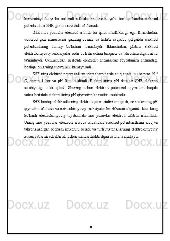 konventsiya   bo'yicha   nol   volt   sifatida   aniqlanadi,   ya'ni   boshqa   barcha   elektrod
potentsiallari SHE ga mos ravishda o'lchanadi.
SHE   mos   yozuvlar   elektrod   sifatida   bir   qator   afzalliklarga   ega.   Birinchidan,
vodorod   gazi   atmosferasi   gazning   bosimi   va   tarkibi   saqlanib   qolganda   elektrod
potentsialining   doimiy   bo'lishini   ta'minlaydi.   Ikkinchidan,   platina   elektrod
elektrokimyoviy reaktsiyalar sodir bo'lishi uchun barqaror va takrorlanadigan sirtni
ta'minlaydi.   Uchinchidan,   kislotali   elektrolit   eritmasidan   foydalanish   eritmadagi
boshqa ionlarning shovqinini kamaytiradi.
SHE ning elektrod potentsiali standart sharoitlarda aniqlanadi, bu harorat 25 °
C,   bosim   1   bar   va   pH   0   ni   bildiradi.   Elektrolitning   pH   darajasi   SHE   elektrod
salohiyatiga   ta'sir   qiladi.   Shuning   uchun   elektrod   potentsial   qiymatlari   haqida
xabar berishda elektrolitning pH qiymatini ko'rsatish muhimdir.
SHE boshqa elektrodlarning elektrod potentsialini aniqlash, eritmalarning pH
qiymatini o'lchash va elektrokimyoviy reaksiyalar kinetikasini o'rganish kabi keng
ko'lamli   elektrokimyoviy   tajribalarda   mos   yozuvlar   elektrod   sifatida   ishlatiladi.
Uning mos yozuvlar  elektrodi  sifatida ishlatilishi  elektrod potentsiallarini aniq va
takrorlanadigan o'lchash  imkonini  beradi  va turli  materiallarning elektrokimyoviy
xususiyatlarini solishtirish uchun standartlashtirilgan usulni ta'minlaydi.
8