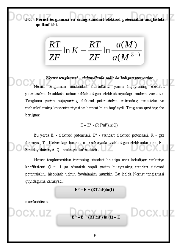 1.6. Nernst   tenglamasi   va   uning   standart   elektrod   potensialini   aniqlashda
qo'llanilishi.
Nernst tenglamasi – elektrodlarda sodir bo’ladigan jarayonlar.
Nernst   tenglamasi   nostandart   sharoitlarda   yarim   hujayraning   elektrod
potentsialini   hisoblash   uchun   ishlatiladigan   elektrokimyodagi   muhim   vositadir.
Tenglama   yarim   hujayraning   elektrod   potentsialini   eritmadagi   reaktivlar   va
mahsulotlarning konsentratsiyasi va harorat bilan bog'laydi. Tenglama quyidagicha
berilgan:
E = E° - (RT/nF)ln(Q)
Bu   yerda   E   -   elektrod   potensiali,   E°   -   standart   elektrod   potensiali,   R   -   gaz
doimiysi, T - Kelvindagi harorat, n - reaksiyada uzatiladigan elektronlar soni, F -
Faraday doimiysi, Q - reaksiya. ko'rsatkich.
Nernst   tenglamasidan   tizimning   standart   holatiga   mos   keladigan   reaktsiya
koeffitsienti   Q   ni   1   ga   o'rnatish   orqali   yarim   hujayraning   standart   elektrod
potentsialini   hisoblash   uchun   foydalanish   mumkin.   Bu   holda   Nernst   tenglamasi
quyidagicha kamayadi:
osonlashtiradi:
9E° = E + (RT/nF)ln(1)
E° = E + (RT/nF) ln (1) = E    