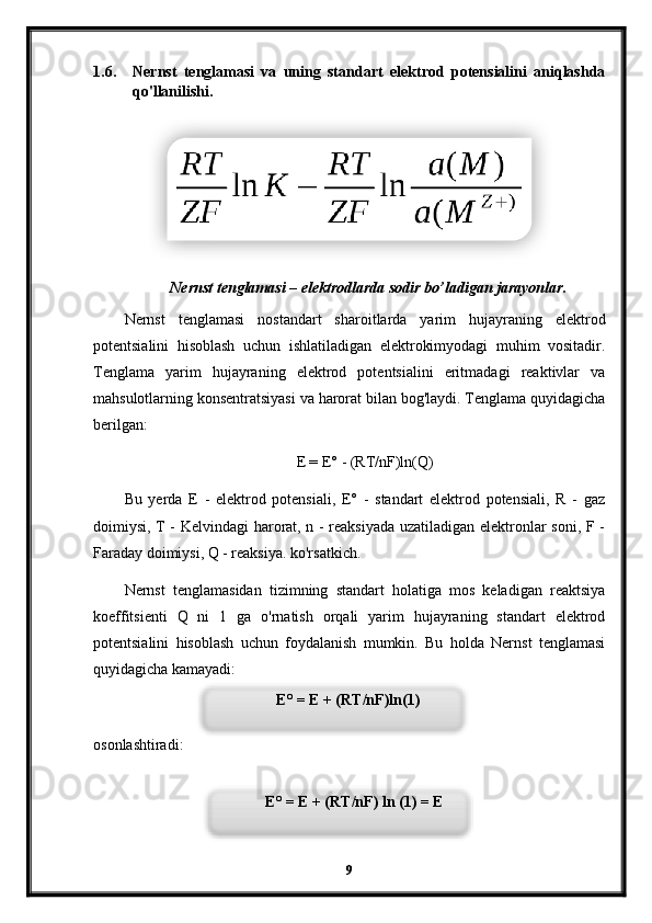 1.6. Nernst   tenglamasi   va   uning   standart   elektrod   potensialini   aniqlashda
qo'llanilishi.
Nernst tenglamasi – elektrodlarda sodir bo’ladigan jarayonlar.
Nernst   tenglamasi   nostandart   sharoitlarda   yarim   hujayraning   elektrod
potentsialini   hisoblash   uchun   ishlatiladigan   elektrokimyodagi   muhim   vositadir.
Tenglama   yarim   hujayraning   elektrod   potentsialini   eritmadagi   reaktivlar   va
mahsulotlarning konsentratsiyasi va harorat bilan bog'laydi. Tenglama quyidagicha
berilgan:
E = E° - (RT/nF)ln(Q)
Bu   yerda   E   -   elektrod   potensiali,   E°   -   standart   elektrod   potensiali,   R   -   gaz
doimiysi, T - Kelvindagi harorat, n - reaksiyada uzatiladigan elektronlar soni, F -
Faraday doimiysi, Q - reaksiya. ko'rsatkich.
Nernst   tenglamasidan   tizimning   standart   holatiga   mos   keladigan   reaktsiya
koeffitsienti   Q   ni   1   ga   o'rnatish   orqali   yarim   hujayraning   standart   elektrod
potentsialini   hisoblash   uchun   foydalanish   mumkin.   Bu   holda   Nernst   tenglamasi
quyidagicha kamayadi:
osonlashtiradi:
9E° = E + (RT/nF)ln(1)
E° = E + (RT/nF) ln (1) = E