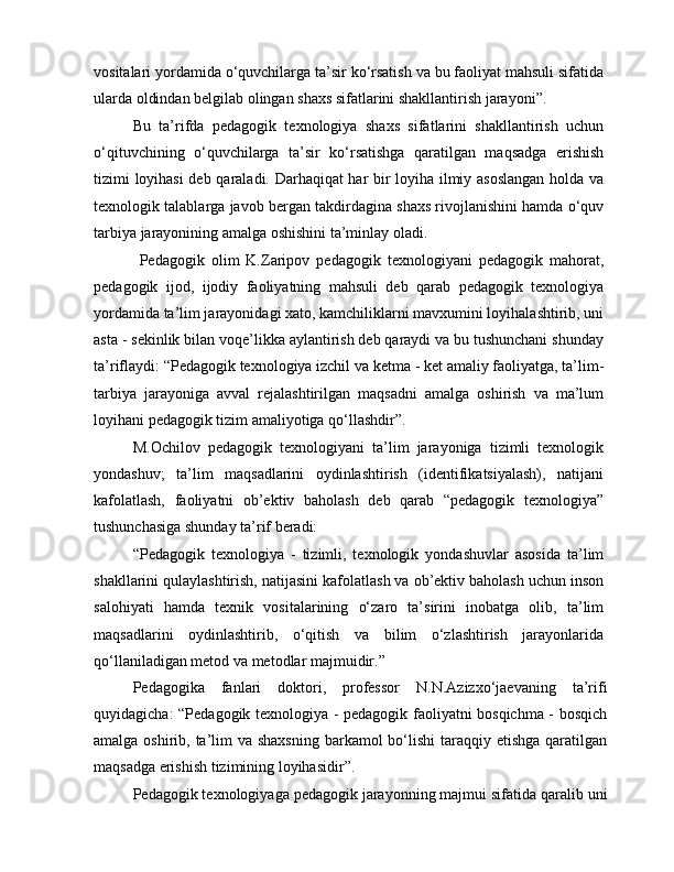 vositalari yordamida o‘quvchilarga ta’sir ko‘rsatish va bu faoliyat mahsuli sifatida
ularda oldindan belgilab olingan shaxs sifatlarini shakllantirish jarayoni”.
Bu   ta’rifda   pedagogik   texnologiya   shaxs   sifatlarini   shakllantirish   uchun
o‘qituvchining   o‘quvchilarga   ta’sir   ko‘rsatishga   qaratilgan   maqsadga   erishish
tizimi loyihasi  deb qaraladi. Darhaqiqat har bir loyiha ilmiy asoslangan holda va
texnologik talablarga javob bergan takdirdagina shaxs rivojlanishini hamda o‘quv
tarbiya jarayonining amalga oshishini ta’minlay oladi.
  Pedagogik   olim   K.Zaripov   pedagogik   texnologiyani   pedagogik   mahorat,
pedagogik   ijod,   ijodiy   faoliyatning   mahsuli   deb   qarab   pedagogik   texnologiya
yordamida ta’lim jarayonidagi xato, kamchiliklarni mavxumini loyihalashtirib, uni
asta - sekinlik bilan voqe’likka aylantirish deb qaraydi va bu tushunchani shunday
ta’riflaydi: “Pedagogik texnologiya izchil va ketma - ket amaliy faoliyatga, ta’lim-
tarbiya   jarayoniga   avval   rejalashtirilgan   maqsadni   amalga   oshirish   va   ma’lum
loyihani pedagogik tizim amaliyotiga qo‘llashdir”.
M.Ochilov   pedagogik   texnologiyani   ta’lim   jarayoniga   tizimli   texnologik
yondashuv;   ta’lim   maqsadlarini   oydinlashtirish   (identifikatsiyalash),   natijani
kafolatlash,   faoliyatni   ob’ektiv   baholash   deb   qarab   “pedagogik   texnologiya”
tushunchasiga shunday ta’rif beradi:
“Pedagogik   texnologiya   -   tizimli,   texnologik   yondashuvlar   asosida   ta’lim
shakllarini qulaylashtirish, natijasini kafolatlash va ob’ektiv baholash uchun inson
salohiyati   hamda   texnik   vositalarining   o‘zaro   ta’sirini   inobatga   olib,   ta’lim
maqsadlarini   oydinlashtirib,   o‘qitish   va   bilim   o‘zlashtirish   jarayonlarida
qo‘llaniladigan metod va metodlar majmuidir.”
Pedagogika   fanlari   doktori,   professor   N.N.Azizxo‘jaevaning   ta’rifi
quyidagicha: “Pedagogik texnologiya - pedagogik faoliyatni bosqichma - bosqich
amalga oshirib, ta’lim  va shaxsning barkamol bo‘lishi  taraqqiy etishga qaratilgan
maqsadga erishish tizimining loyihasidir”.
Pedagogik texnologiyaga pedagogik jarayonning majmui sifatida qaralib uni 