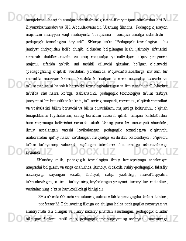 bosqichma - bosqich amalga oshirilishi to‘g‘risida fikr yuritgan olimlardan biri B.
Ziyomuhammedov va SH. Abdullaevalardir. Ularning fikricha “Pedagogik jarayon
majmuini   muayyan   vaqt   mobaynida   bosqichma   -   bosqich   amalga   oshirilishi   –
pedagogik   texnologiya   deyiladi”.   SHunga   ko‘ra   ”Pedagogik   texnologiya   -   bu
jamiyat   ehtiyojidan   kelib   chiqib,   oldindan   belgilangan   kishi   ijtimoiy   sifatlarini
samarali   shakllantiruvchi   va   aniq   maqsadga   yo‘naltirilgan   o‘quv   jarayonini
majmui   sifatida   qo‘rib,   uni   tashkil   qiluvchi   qismlari   bo‘lgan   o‘qituvchi
(pedagog)ning   o‘qitish   vositalari   yordamida   o‘quvchi(talaba)larga   ma’lum   bir
sharoitda   muayyan   ketma   -   ketlikda   ko‘rsatgan   ta’sirini   nazoratga   tutuvchi   va
ta’lim natijasini baholab boruvchi texnologiyalashgan ta’limiy tadbirdir”. Mazkur
ta’rifda   shu   narsa   ko‘zga   tashlanadiki,   pedagogik   texnologiya   ta’lim   tarbiya
jarayonini bir butunlikda ko‘radi, ta’limning maqsadi, mazmuni, o‘qitish metodlari
va vositalarini bilim beruvchi va bilim oluvchilarni majmuiga keltirishni, o‘qitish
bosqichlarini   loyihalashni,   uning   borishini   nazorat   qilish,   natijani   kafolatlashni
ham   majmuaga   keltirishni   nazarda   tutadi.   Uning   yana   bir   xususiyati   shundaki,
ilmiy   asoslangan   yaxshi   loyihalangan   pedagogik   texnologiya   o‘qituvchi
mahoratidan   qat’iy   nazar   ko‘zlangan   maqsadga   erishishni   kafolatlaydi,   o‘quvchi
ta’lim   tarbiyaning   yakunida   egallagan   bilimlarni   faol   amalga   oshiruvchisiga
aylanadi.
SHunday   qilib,   pedagogik   texnologiya   ilmiy   konsepsiyaga   asoslangan
maqsadni belgilash va unga erishishda ijtimoiy, didaktik, ruhiy-pedagogik, falsafiy
nazariyaga   suyangan   vazifa,   faoliyat,   natija   yaxlitligi,   muvaffaqiyatini
ta’minlaydigan,   ta’lim   -   tarbiyaning   loyihalangan   jarayoni,   tamoyillari   metodlari,
vositalarining o‘zaro hamkorlikdagi birligidir.
SHu o‘rinda ikkinchi masalaning xulosa sifatida pedagogika fanlari doktori,
professor M.Ochilovning fikriga qo‘shilgan holda pedagogika nazariyasi va
amaliyotida   tan   olingan   va   ilmiy   nazariy   jihatdan   asoslangan,   pedagogik   olimlar
bildirgan   fikrlarni   tahlil   qilib,   pedagogik   texnologiyaning   mohiyat   -   mazmuniga