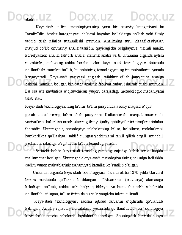 etadi.
Keys-stadi   ta’lim   texnologiyasining   yana   bir   bazaviy   kategoriyasi   bu
“analiz”dir.   Analiz   kategoriyasi   ob’ektni   hayolan   bo‘laklarga   bo‘lish   yoki   ilmiy
tadqiq   etish   sifatida   tushunilishi   mumkin.   Analizning   turli   klassifikastiyalari
mavjud   bo‘lib   ommaviy   analiz   tasnifini   quyidagicha   belgilaymiz:   tizimli   analiz,
korrelyastion analiz, faktorli analiz, statistik analiz va b. Umuman olganda aytish
mumkinki,   analizning   ushbu   barcha   turlari   keys   -stadi   texnologiyasi   doirasida
qo‘llanilishi mumkin bo‘lib, bu holatning texnologiyaning imkoniyatlarini yanada
kengaytiradi.   Keys-stadi   vaziyatni   anglash,   tafakkur   qilish   jarayonida   amalga
oshishi   mumkin   bo‘lgan   bir   qator   analitik   faoliyat   turlari   ishtirok   etishi   mumkin.
Bu   esa   o‘z   navbatida   o‘qituvchidan   yuqori   darajadagi   metodologik   madaniyatni
talab etadi.
Keys-stadi texnologiyasining ta’lim  ta’lim jarayonida asosiy maqsad o‘quv
guruh   talabalarining   bilim   olish   jarayonini   faollashtirish,   mavjud   muammoli
vaziyatlarni hal qilish orqali ularning ilmiy–ijodiy qobiliyatlarini rivojlantirishdan
iboratdir.   Shuningdek,   texnologiya   talabalarning   bilim,   ko‘nikma,   malakalarini
hamkorlikda qo‘llashga,    taklif  qilingan yechimlarni  tahlil  qilish  orqali    muqobil
yechimini izlashga o‘rgatuvchi ta’lim texnologiyasidir.
    Birinchi   bobda   keys-stadi   texnologiyasining   vujudga   kelish   tarixi   haqida
ma’lumotlar berilgan. Shuningdek keys-stadi texnologiyasining  vujudga kelishida
qadim yunon maktablarining ahamiyati kattaligi ko‘rsatilib o‘tilgan.
  Umuman olganda keys-stadi texnologiyasi   ilk marotaba 1870 yilda Garvard
biznes   maktabida   qo‘llanila   boshlangan.     “Muammo”   (situatsiya)   atamasiga
keladigan   bo‘lsak,   ushbu   so‘z   ko‘proq   tibbiyot   va   huquqshunoslik   sohalarida
qo‘llanilib kelingan, ta’lim tizimida bu so‘z yangicha talqin qilinadi.
  Keys-stadi   texnologiyasi   asosan   iqtisod   fanlarini   o‘qitishda   qo‘llanilib
kelingan.   Amaliy   iqtisodiy   masalalarni   yechishda   qo‘llaniluvchi     bu   texnologiya
keyinchalik   barcha   sohalarda   foydalanilib   borilgan.   Shuningdek   hozirda   dunyo 